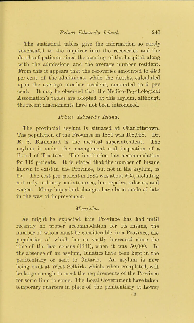 The statistical tables give the information so rarely vouchsafed to the inquirer into the recoveries and the deaths of patients since the opening of the hospital, along with the admissions and the average number resident. From this it appears that the recoveries amounted to 44'6 per cent, of the admissions, while the deaths, calculated upon the average number resident, amounted to 6 per cent. It may be observed that the Medico-Psychological Association's tables are adopted at this asylum, although the recent amendments have not been introduced. Prince Edward's Island. The provincial asylum is situated at Charlottetown. The population of the Province in 1881 was 108,928. Dr. E. S. Blanchard is the medical superintendent. The asylum is under the management and inspection of a Board of Trustees. The institution has accommodation for 112 patients. It is stated that the number of insane known to exist in the Province, but not in the asylum, is 65. The cost per patient in 1884 was about £35, including not only ordinary maintenance, but repairs, salaries, and wages. Many important changes have been made of late in the way of improvement. Manitoba. As might be expected, this Province has had until recently no proper accommodation for its insane, the number of whom must be considerable in a Province, the population of which has so vastly increased since the time of the last census (1881), when it was 50,000. In the absence of an asylum, lunatics have been kept in the penitentiary or sent to Ontario. An asylum is now being built at West Selkirk, which, when completed, will be large enough to meet the requirements of the Province for some time to come. The Local Government have taken temporary quarters in place of the penitentiary at Lower