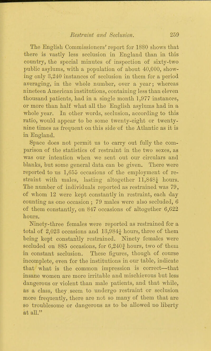 The Englisli Commissioners' report for 1880 shows that there is vastly less seclusion in England than in this country, the special minutes of inspection of sixty-two public asylums, with a population of about 40,000, show- ing only 3,240 instances of seclusion in them for a period averaging, in the whole number, over a year; whereas nineteen American institutions, containing less than eleven thousand patients, had in a single month 1,977 instances, or more than half what all the English asylums had in a whole year. In other words, seclusion, according to this ratio, would appear to be some twenty-eight or twenty- nine times as frequent on this side of the Atlantic as it is in England. Space does not permit us to carry out fully the com- parison of the statistics of restraint in the two sexes, as was our intention when we sent out our circulars and blanks, but some general data can be given. There were reported to us 1,655 occasions of the employment of re- straint with males, lasting altogether 11,848:|^ hours. The number of individuals reported as restrained was 79, of whom 12 were kept constantly in restraint, each day counting as one occasion ; 79 males were also secluded, 6 of them constantly, on 847 occasions of altogether 6,622 hours. Mnety-three females were reported as restrained for a total of 2,023 occasions and 13,984;^ hours, three of them being kept constantly restrained. Ninety females were secluded on 885 occasions, for 6,240f hours, two of them in constant seclusion. These figures, though of course incomplete, even for the institutions in our table, indicate that what is the common impression is correct—that insane women are more irritable and mischievous but less dangerous or violent than male patients, and that while, as a class, they , seem to undergo restraint or seclusion more frequently, there are not so many of them that are so troublesome or dangerous as to be allowed no liberty at all.