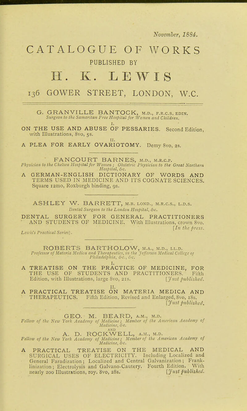 Novemler, 1884. CATALOGUE OF WORKS PUBLISHED BY H. K. LEWIS 136 GOWER STREET, LONDON, W.C. G. GRANVILLE BANTOCK, m.d., f.r.c.s. edin. Surgeon to the Samaritan Free Hospital for Women and Children. I. ON THE USE AND ABUSE OF PESSARIES. Second Edition, with Illustrations, 8vo, 5s. II. A PLEA FOR EARLY OVARIOTOMY. Demy 8vo, 2S. FANCOURT BARNES, m.d., m.r.c.p. Physician to the Chelsea Hospital for Women; Obstetric Physician to the Great Northern Hospital, &c. A GERMAN-ENGLISH DICTIONARY OF WORDS AND TERMS USED IN MEDICINE AND ITS COGNATE SCIENCES. Square i2mo, Roxburgh binding, gs. ASHLEY W. BARRETT, m.b. lond., m.r.c.s., l.d.s. Dental Surgeon to the London Hospital, &c. DENTAL SURGERY FOR GENERAL PRACTITIONERS AND STUDENTS OF MEDICINE. With Illustrations, crown 8vo. Lcii is's Practical Series']. ROBERTS BARTHOLOW, m.a., m.d., ll.d. Professor of Materia Medica and Therapeutics, in the Jefferson Medical College oj Philadelphia, &c., &c. I. A TREATISE ON THE PRACTICE OF MEDICINE, FOR THE USE OF STUDENTS AND PRACTITIONERS. Filth Edition, with Illustrations, large 8vo, 21s. ['Just published. II. A PRACTICAL TREATISE ON MATERIA MEDICA AND THERAPEUTICS. Fifth Edition, Revised and Enlarged, 8vo, 18s. [yjist published. GEO. M. BEARD, a.m., m.d. Fellow of the New York Academy of Medicine; Member of the Aincrican Academy of Medicine, &c. A. D. ROCKWELL, a.m., m.d. Fellow of the New York Academy of Medicine; Member of the American Academy of Medicine, &c. A PRACTICAL TREATISE ON THE MEDICAL AND SURGICAL USES OF ELECTRICITY. Including Localized and General Faradization; Localized and Central Galvanization; Frank- linization ; Electrolysis and Galvano-Cautery. Fourth Edition. With nearly 200 Illustrations, roy. 8vo, 28s. [JfJ' published.