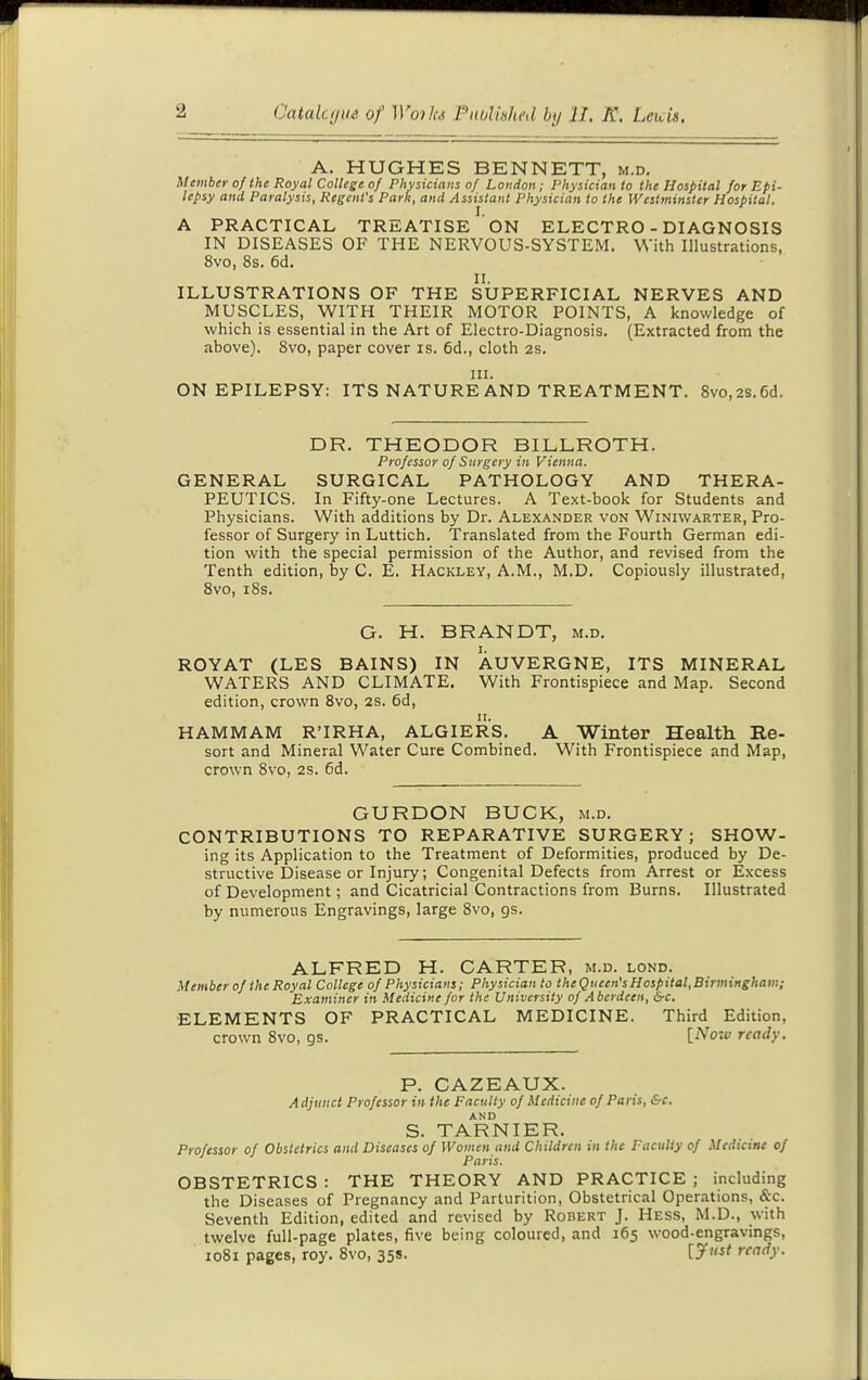 A. HUGHES BENNETT, m.d. Member of Ihe Royal College of Plivsiciaiis of London; Physician to the Hospital for Epi- lepsy and Paralysis, Regent's Park, and Assistant Physician to the IVeslminster Hospital. A PRACTICAL TREATISE ON ELECTRO - DIAGNOSIS IN DISEASES OF THE NERVOUS-SYSTEM. With Illustrations, 8vo, 8s. 6d. II. ILLUSTRATIONS OF THE SUPERFICIAL NERVES AND MUSCLES, WITH THEIR MOTOR POINTS, A knowledge of which is essential in the Art of Electro-Diagnosis. (Extracted from the above). 8vo, paper cover is. 6d., cloth 2s. III. ON EPILEPSY: ITS NATURE AND TREATMENT. 8vo,2S.6d. DR. THEODOR BILLROTH. Professor of Surgery in Vienna, GENERAL SURGICAL PATHOLOGY AND THERA- PEUTICS. In Fifty-one Lectures. A Text-book for Students and Physicians. With additions by Dr. Alexander von Winiwarter, Pro- fessor of Surgery in Luttich. Translated from the Fourth German edi- tion with the special permission of the Author, and revised from the Tenth edition, by C. E. Hackley, A.M., M.D. Copiously illustrated, 8vo, i8s. G. H. BRANDT, m.d. ROYAT (LES BAINS) IN AUVERGNE, ITS MINERAL WATERS AND CLIMATE. With Frontispiece and Map. Second edition, crown 8vo, 2s. 6d, HAMMAM R'IRHA, ALGIERS. A Winter Health Re- sort and Mineral Water Cure Combined. With Frontispiece and Map, crown 8vo, 2s. 6d. GURDON BUCK, m.d. CONTRIBUTIONS TO REPARATIVE SURGERY; SHOW- ing its Application to the Treatment of Deformities, produced by De- structive Disease or Injury; Congenital Defects from Arrest or Excess of Development; and Cicatricial Contractions from Burns. Illustrated by numerous Engravings, large 8vo, gs. ALFRED H. CARTER, m.d. lond. Member of the Royal College of Physicians; Physician to the Queen's Hospital,BirmiHghain; Examiner in Medicine for the University of Aberdeen, &c. ELEMENTS OF PRACTICAL MEDICINE. Third Edition, crown 8vo, gs. [^oiv ready. P. CAZEAUX. A djitttct Professor in the Faculty of Medicine of Paris, &c. AND S. TARNIER. Professor of Obstetrics ami Diseases of Women and Children in the Faculty of Medicine of Paris. OBSTETRICS : THE THEORY AND PRACTICE ; including the Diseases of Pregnancy and Parturition, Obstetrical Operations, &c. Seventh Edition, edited and revised by Robert J. Hess, M.D., with twelve full-page plates, five being coloured, and 165 wood-engravings, 1081 pages, roy. 8vo, 35s. ''<•'()■•