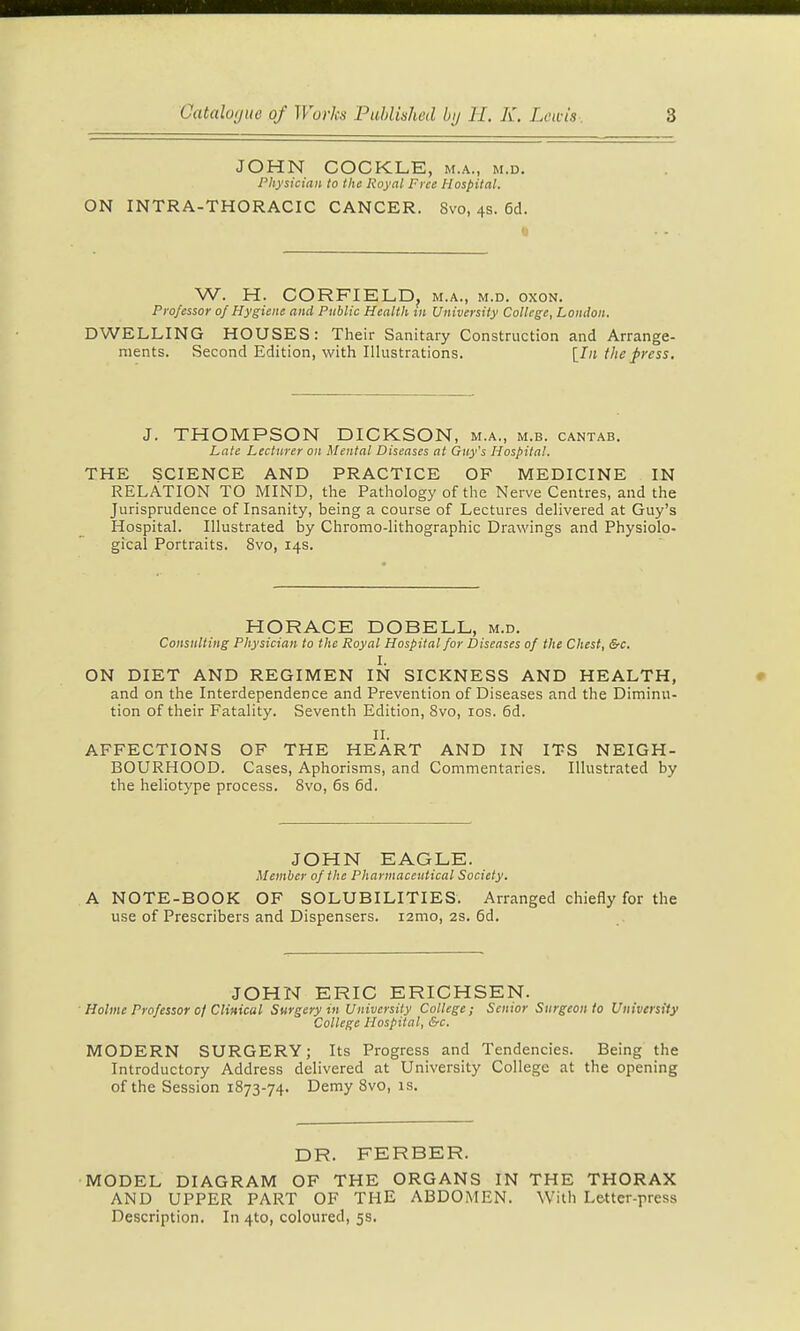 JOHN COCKLE, m.a., m.d. Physician to the Royal Free Hospital. ON INTRA-THORACIC CANCER. 8vo, 4s. 6d. W. H. CORFIELD. m.a., m.d. oxon. Professor ojHygiene and Public Health in University College, London. DWELLING HOUSES: Their Sanitary Construction and Arrange- ments. Second Edition, with Illustrations. \_In the press. J. THOMPSON DICKSON, m.a., m.b. cantab. Late Lecturer on Mental Diseases at Guy's Hospital. THE SCIENCE AND PRACTICE OF MEDICINE IN RELATION TO MIND, the Pathology of the Nerve Centres, and the Jurisprudence of Insanity, being a course of Lectures delivered at Guy's Hospital. Illustrated by Chromo-lithographic Drawings and Physiolo- gical Portraits. 8vo, 14s. HORACE DOBELL, m.d. Consulting Physician to the Royal Hospital for Diseases of the Chest, &c. I. ON DIET AND REGIMEN IN SICKNESS AND HEALTH, and on the Interdependence and Prevention of Diseases and the Diminu- tion of their Fatality. Seventh Edition, 8vo, los. 6d. II. AFFECTIONS OF THE HEART AND IN ITS NEIGH- BOURHOOD. Cases, Aphorisms, and Commentaries. Illustrated by the heliotype process. 8vo, 6s 6d. JOHN EAGLE. Member of the Pharmaceutical Society. A NOTE-BOOK OF SOLUBILITIES. Arranged chiefly for the use of Prescribers and Dispensers. lamo, 2S. 5d. JOHN ERIC ERICHSEN. Holme Professor of Clinical Surgery in University College; Senior Surgeon to University College Hospital, &c. MODERN SURGERY; Its Progress and Tendencies. Being the Introductory Address delivered at University College at the opening of the Session 1873-74. Demy 8vo, is. DR. FERBER. MODEL DIAGRAM OF THE ORGANS IN THE THORAX AND UPPER PART OF THE ABDOMEN. With Letter-press Description. In 410, coloured, 5s.