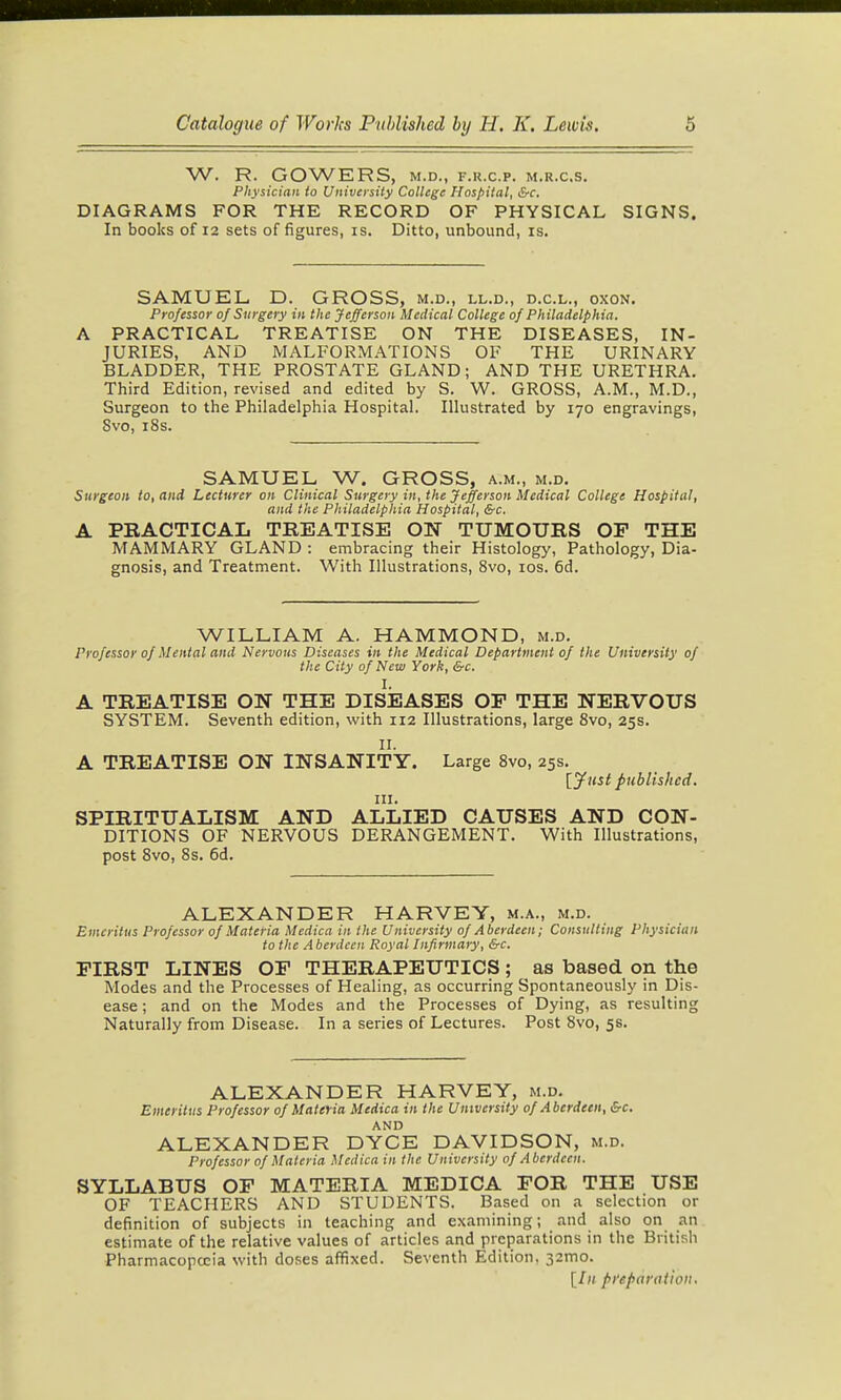 W. R. GOWERS, M.D., F.R.C.P. M.R.C.S. Physician to University College Hospital, &c. DIAGRAMS FOR THE RECORD OF PHYSICAL SIGNS. In books of 12 sets of figures, is. Ditto, unbound, is. SAMUEL, D. GROSS, m.d., ll.d., d.c.l., oxon. Professor of Surgery in the Jefferson Medical College of Philadelphia. A PRACTICAL TREATISE ON THE DISEASES, IN- JURIES, AND MALFORMATIONS OF THE URINARY BLADDER, THE PROSTATE GLAND; AND THE URETHRA. Third Edition, revised and edited by S. W. GROSS, A.M., M.D., Surgeon to the Philadelphia Hospital. Illustrated by 170 engravings, Svo, i8s. SAMUEL W. GROSS, a.m., m.d. Surgeon to, and Lecturer on Clinical Surgery in, the Jefferson Medical College Hospital, and the Philadelphia Hospital, &c. A PRACTICAL TREATISE ON TUMOURS OP THE MAMMARY GLAND : embracing their Histology, Pathology, Dia- gnosis, and Treatment. With Illustrations, Svo, los. 6d. WILLIAM A. HAMMOND, m.d. Professor of Mental and Nervous Diseases in the Medical Department of the University of the City of New York, &c. I. A TREATISE ON THE DISEASES OF THE NERVOUS SYSTEM. Seventh edition, with 112 Illustrations, large Svo, 25s. 11. A TREATISE ON INSANITY. Large Svo, 25s. [jfust published. III. SPIRITUALISM AND ALLIED CAUSES AND CON- DITIONS OF NERVOUS DERANGEMENT. With Illustrations, post Svo, 8s. 6d. ALEXANDER HARVEY, m.a., m.d. Emeritus Professor of Materia Medica in the University of Aberdeen; Consulting Physician to the Aberdeen Royal Infirmary, &c. FIRST LINES OF THERAPEUTICS ; as based on the Modes and the Processes of Healing, as occurring Spontaneously in Dis- ease ; and on the Modes and the Processes of Dying, as resulting Naturally from Disease. In a series of Lectures. Post Svo, 5s. ALEXANDER HARVEY, m.d. Emeritus Professor of Materia Medica in the Umversity of A berdeen, &c. AND ALEXANDER DYCE DAVIDSON, m.d. Professor of Materia Medica in the University of Aberdeen. SYLLABUS OP MATERIA MEDICA FOR THE USE OF TEACHERS AND STUDENTS. Based on a selection or definition of subjects in teaching and examining; and also on an estimate of the relative values of articles and preparations in the British Pharmacopccia with doses affixed. Seventh Edition, 32mo. [Ill pi'epamdon.