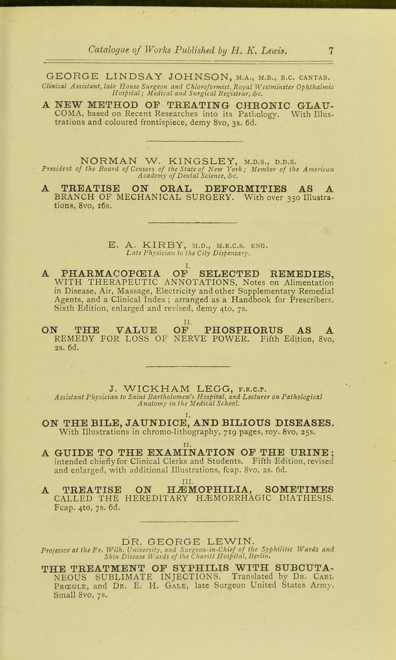 GEORGE LINDSAY JOHNSON, m.a., m.b., b.c. cantab. Clinical Assistant, late House Surgeon and Chloro/ormist. Royal Westminster Ophthalmic Hospital; Medical and Surgtcal Registrar, &c, A NEW METHOD OP TREATING- CHRONIC GLAU- COiMA, based on Recent Researches into its Pathology. With Illus- trations and coloured frontispiece, demy 8vo, 3s. 6d. NORMAN W. KINGSLEY, m.d.s., d.d.s. President of the Board of Censors of the State of New York; Memher of the American Academy of Dental Science, &c. A TREATISE ON ORAL DEFORMITIES AS A BRANCH OF MECHANICAL SURGERY. With over 350 Illustra- tions, 8vo, i6s. E. A. KIRBY, M.D., M.R.c.s. eng. Late Physician to the City Dispensary. I. A PHARMACOPCEIA OF SELECTED REMEDIES, WITH THERAPEUTIC ANNOTATIONS, Notes on Alimentation in Disease, Air, Massage, Electricity and other Supplementary Remedial Agents, and a Clinical Index; arranged as a Handbook for Prescribers. Sixth Edition, enlarged and revised, demy 4to, 7s. II. ON THE VALUE OF PHOSPHORUS AS A REMEDY FOR LOSS OF NERVE POWER. Fifth Edition, 8vo, 28. 6d. J. WICKHAM LEGG, f.r.c.p. Assistant Physician to Saint Bartholomew's Hospital, and Lecturer on Pathological Anatomy in the Medical School. ON THE BILE, jaundice','AND BILIOUS DISEASES. With Illustrations in chromo-lithography, 719 pages, roy. 8vo, 25s. A GUIDE TO THE EXAMINATION OF THE URINE; intended chieflyfor Clinical Clerks and Students. Fifth Edition, revised and enlarged, with additional Illustrations, fcap. 8vo, 2s. 6d. III. A TREATISE ON H.ffiMOPHILIA, SOMETIMES CALLED THE HEREDITARY HEMORRHAGIC DIATHESIS. Fcap. 4to, 7s. 6d. DR. GEORGE LEWIN. Prolessor at the Fr. Wilh. University, and Surgcon-in-Chief of the Syphilitxc Wards and Skin Disease Wards of the Charitl Hospital, Berlin. THE TREATMENT OP SYPHILIS WITH SUBCUTA- NEOUS SUBLIMATE INJECTIONS. Translated by Dr. Cari. Prceole, and Dr. E. H. Gale, late Surgeon United States Army, Small 8vo, 7s.