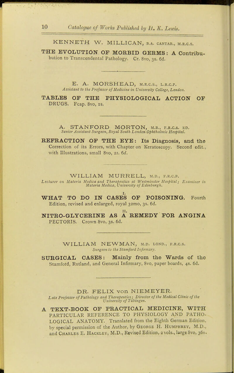 KENNETH W. MILLICAN, b.a. cantab., m.r.c.s. THE EVOLUTION OF MORBID GERMS: A Contribu- bution to Transcendental Pathology. Cr. 8vo, 3s. 6d. E. A. MORSHEAD, m.r.c.s., l.r.c.p. Assistant to the Professor of Medicine in University College, London, TABLES OF THE PHYSIOLOGICAL ACTION OP DRUGS. Fcap. 8vo, is. A. STANFORD MORTON, m.b., f.r.c.s. ed. Senior Assistant Surgeon, Royal South London Ophthalmic Hospital. REFRACTION OF THE EYE: Its Diagnosis, and the Correction of its Errors, with Chapter on Keratoscopy. Second edit., with Illustrations, small 8vo, 25. 6d. WILLIAM MURRELL, m.d., f.r.c.p. Mcdicaand Therapeutics at Westminster I Materia Medica, University of Edinburgh. Lecturer on Materia Medica and Therapeutics at Westminster Hospital; E.\amincr in %,Un' WHAT TO DO IN CASES OF POISONING. Fourth Edition, revised and enlarged, royal 32mo, 3s. 6d. NITRO-GLYCERINE AS A REMEDY FOR ANGINA PECTORIS, Crown 8vo, 3s. 6d. WILLIAM NEWMAN, m.d. lond., f.r.c.s. Surgeon to the Stamford Infirmary. SURGICAL CASES: Mainly from the Wards of the Stamford, Rutland, and General Infirmary, Svo, paper boards, 4s. 6d. DR. FELIX von NIEMEYER. Late Professor of Pathology and Therapeutics; Director of the Medical Clinic of the University of Tubingen. A TEXT-BOOK OF PRACTICAL MEDICINE, WITH PARTICULAR REFERENCE TO PHYSIOLOGY AND PATHO- LOGICAL ANATOMY. Translated from the Eighth German Edition, by special permission of the Author, by George H. Humphrey, M.D., and Charles E. Hackley, M.D., Revised Edition, a vols., large Svo, 36s.