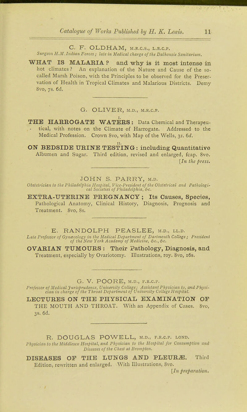C. F. OLDHAM, m.r.c.s., l.r.c.p. Surgeon H.M .Indian Forces; late in Medical charge of the Dalhousie Sanitarium. WHAT IS MALARIA P and why is it most intense in hot climates ? An explanation of the Nature and Cause of the so- called Marsh Poison, with the Principles to be observed for the Preser- vation of Health in Tropical Climates and Malarious Districts. Demy 8vo, 7s. 6d. G. OLIVER, M.D., M.R.c.p. THE HARROGATE WATERS : Data Chemical and Therapeu- tical, with notes on the Climate of Harrogate. Addressed to the Medical Profession. Crown 8vo, with Map of the Wells, 35. 6d. ON BEDSIDE URINE TESTING: including Quantitative Albumen and Sugar. Third edition, revised and enlarged, fcap. 8vo. [J« the press. JOHN S. PARRY, m.d. Obstetrician to the Philadelphia Hospital, Vice-President of the Obstetrical and Pathologi- cal Societies of Philadelphia, &c. EXTRA-UTERINE PREGNANCY ; Its Causes, Species, Pathological Anatomy, Clinical History, Diagnosis, Prognosis and Treatment. 8vo, 8s. E. RANDOLPH PEASLEE, m.d., ll.d. Late Professor of Gynecology in the Medical Department of Dartmouth College ; President of the New York Academy of Medicine, &c.,&c. OVARIAN TUMOURS : Their Pathology, Diagnosis, and Treatment, especially by Ovariotomy. Illustrations, roy. 8vo, i6s. G. V. POORE, M.D., F.R.C.P. Professor of Medical yurisprudencc. University College; Assistant Physician to, and Physi- cian in charge of the Throat Department of University College Hospital. LECTURES ON THE PHYSICAL EXAMINATION OF THE MOUTH AND THROAT. With an Appendix of Cases. 8vo, 3s. 6d. R. DOUGLAS POWELL, m.d., f.r.c.p. lond. Physician to the Middlesex Hospital, and Physician to the Hospital for Consumption and Diseases of the Chest at Brompton. DISEASES OP THE LUNGS AND PLEURiE. Third Edition, rewritten and enlarged. With Illustrations, 8vo. [J» preparation,