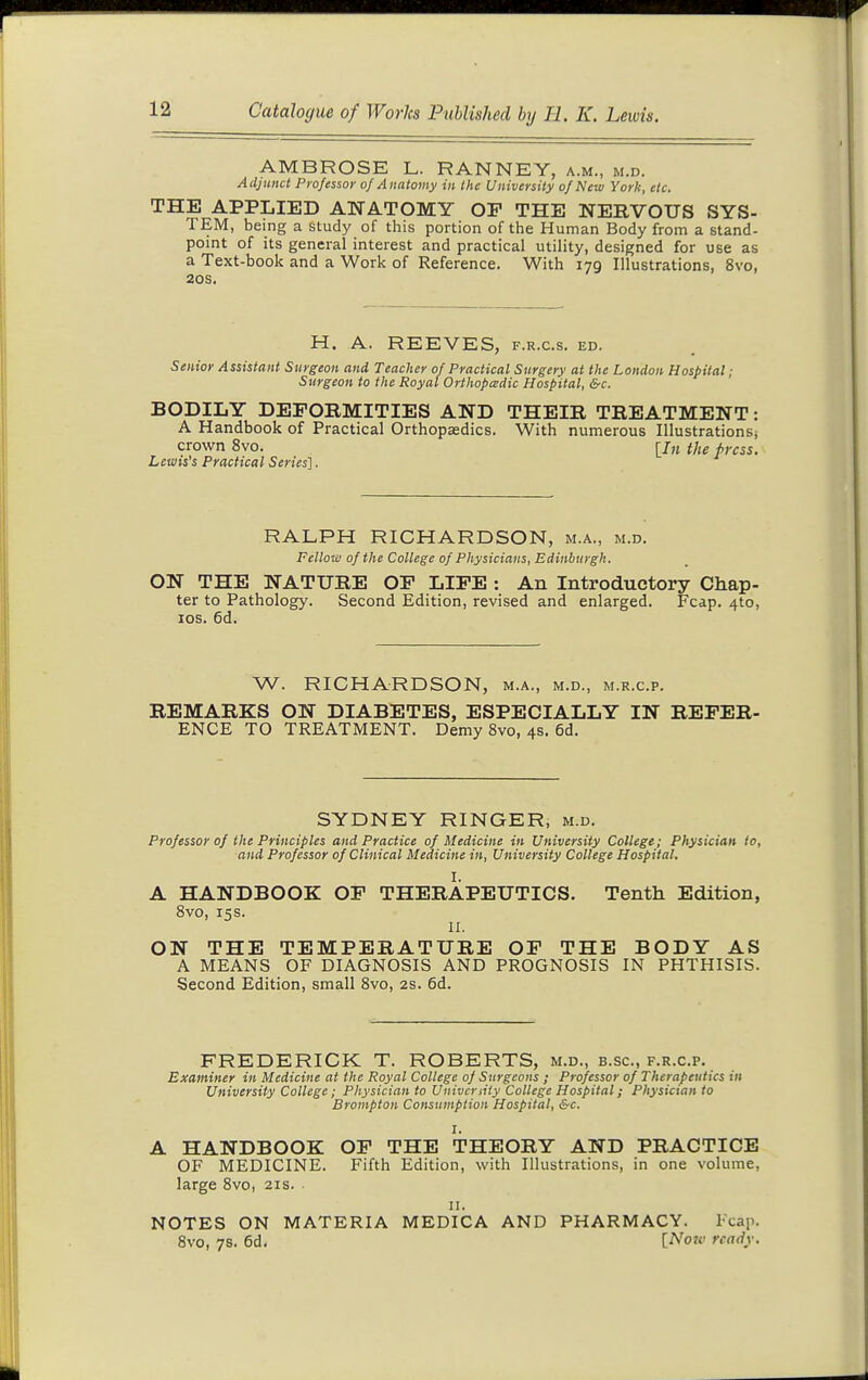 AMBROSE L. RANNEY, a.m., m.d. Adjunct Professor of Anatomy in the University of New York, etc. THE APPLIED ANATOMY OP THE NERVOUS SYS- TEM, being a study of this portion of the Human Body from a stand- point of its general interest and practical utility, designed for use as a Text-book and a Work of Reference. With 179 Illustrations, 8vo, 20S. H. A. REEVES, f.r.c.s. ed. Senior Assistant Surgeon and Teacher of Practical Surgery at the London Hospital; Surgeon to the Royal Orthopedic Hospital, &c. BODILY DEEORMITIES AND THEIR TREATMENT: A Handbook of Practical Orthopaedics. With numerous Illustrations, crown 8vo. [J„ the press. Letuis's Practical Series]. RALPH RICHARDSON, m.a., m.d. Fellow of the College of Physicians, Edinburgh. ON THE NATURE OF LIFE : An Introductory Chap- ter to Pathology. Second Edition, revised and enlarged. Fcap. 4to, los. 6d. W. RICHARDSON, m.a., m.d., m.r.c.p. REMARKS ON DIABETES, ESPECIALLY IN REFER- ENCE TO TREATMENT. Demy 8vo, 4s. 6d. SYDNEY RINGER, m.d. Professor of the Principles and Practice of Medicine in University College; Physician io, and Professor of Clinical Medicine in, University College Hospital. A HANDBOOK OF THERAPEUTICS. Tenth Edition, 8vo, 15s. II. ON THE TEMPERATURE OF THE BODY AS A MEANS OF DIAGNOSIS AND PROGNOSIS IN PHTHISIS. Second Edition, small 8vo, 2s. 6d. FREDERICK T. ROBERTS, m.d., b.sc, f.r.c.p. Examiner in Medicine at the Royal College of Surgeons ; Professor of Therapeutics in University College; Physician to University College Hospital; Physician to Brompton Consumption Hospital, &c. I. A HANDBOOK OF THE THEORY AND PRACTICE OF MEDICINE. Fifth Edition, with Illustrations, in one volume, large 8vo, 21s. II. NOTES ON MATERIA MEDICA AND PHARMACY. Fcap. 8vo, 7s. 6d. [Now ready.