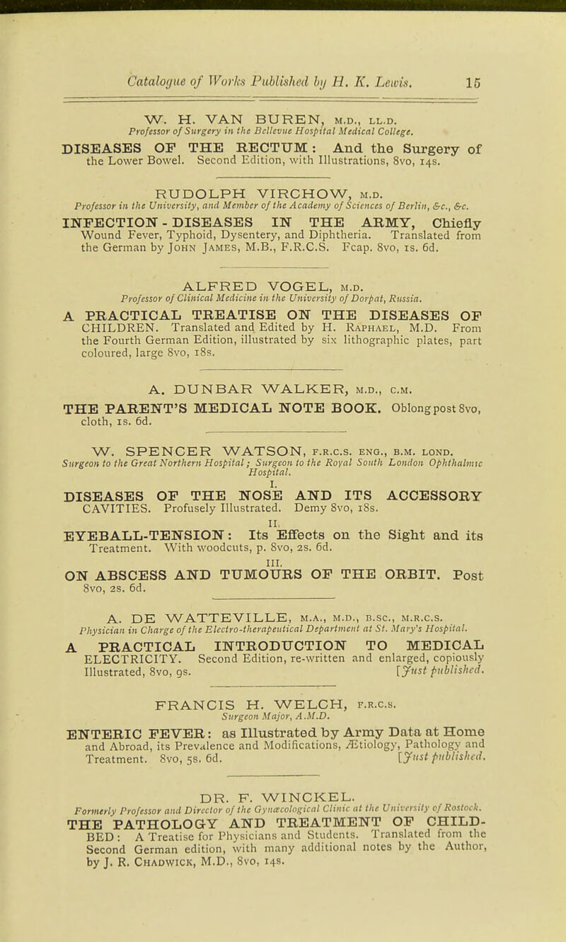 W. H. VAN BUREN, m.d., ll.d. Professor of Surgery in the BcUeviie Hospital Medical College. DISEASES OP THE RECTUM: And the Surgery of the Lower Bowel. Second Edition, with Illustrations, 8vo, 14s. RUDOLPH VIRCHOW, m.d. Professor in the University, and Member of the A cademy of Sciences of Berlin, &c., &c. INFECTION - DISEASES IN THE ABMY, Chiefly Wound Fever, Typhoid, Dysentery, and Diphtheria. Translated from the German by John James, M.B., F.R.C.S. Fcap. 8vo, is. 6d. ALFRED VOGEL, m.d. Professor of Clinical Medicine in the University of Dorpnt, Russia. A PRACTICAL TREATISE ON THE DISEASES OP CHILDREN. Translated and Edited by H. Raphael, M.D. From the Fourth German Edition, illustrated by six lithographic plates, part coloured, large 8vo, i8s. A. DUNBAR WALKER, m.d., cm. THE PARENT'S MEDICAL NOTE BOOK. Oblong post 8vo, cloth, IS. 6d. W. SPENCER WATSON, f.r.c.s. eng., b.m. lond. Surgeon to the Great Northern Hospital; Surgeon to the Royal South London Ophthalmic Hospital. I. DISEASES OP THE NOSE AND ITS ACCESSORY CAVITIES. Profusely Illustrated. Demy Svo, i8s. II, EYEBALL-TENSION: Its Effects on the Sight and its Treatment. With woodcuts, p. Svo, 2S. 6d. III. ON ABSCESS AND TUMOURS OP THE ORBIT. Post 8vo, 28. 6d. A. DE WATTEVILLE, m.a., m.d., n.sc, m.r.c.s. Physician in Charge of the Electro-therapeutical Department at St. Mary's Hospital. A PRACTICAL INTRODUCTION TO MEDICAL ELECTRICITY. Second Edition, re-written and enlarged, copiously Illustrated, Svo, gs. [jfust published. FRANCIS H. WELCH, f.r.c.s. Surgeon Major, A.M.D. ENTERIC PEVER: as Illustrated by Army Data at Home and Abroad, its Prevalence and Modifications, Etiology, Pathology and Treatment. 8vo, 5s. 6d. [yust published. DR. F. WINCKEL. Formerly Professor and Director of the Gyna:cohgical Clinic at the University cf Rostock. THE PATHOLOGY AND TREATMENT OP CHILD- BED : A Treatise for Physicians and Students. Translated from the Second German edition, with many additional notes by the Author, by J, R, Chadwick, M.D., Svo, 14s.