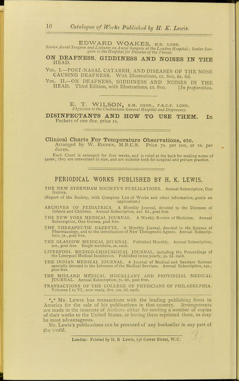 EDWARD WOAKES, m.d. lond. i>c,nor Aural Surgeon and Lecturer on Aural Surgery at the London Hospital: Senior Sur- geon to the Hospital for Diseases oj the Throat. ON DEAFNESS, GIDDINESS AND NOISES IN THE HEAD. Vol. I.—POST-NASAL CATARRH, AND DISEASES OF THE NOSE CAUSING DEAFNESS. With Illustrations, cr. 8vo, 6s. 6d. Vol. II.—on DEAFNESS, GIDDINESS AND NOISES IN THE HEAD. Third Edition, with Illustrations, cr. 8vo. [/» preparation. E. T. WILSON, B.M. oxoN., f.r.c.p. lond. Physician to the Cheltenham General Hospital and Dispensary. DISINFECTANTS AND HOW TO USE THEM. In Packets of one doz. price is. Clinical Charts For Temperature Observations, etc. Arranged by W. Rigden, M.R.C.S. Price ys. per loo, or is. per dozen. Each Chart is arranged for four weeks, and is ruled at the back for making notes of cases; they are convenient in size, and are suitable both for hospital and private practice. PERIODICAL WORKS PUBLISHED BY H. K. LEWIS. THE NEW SYDENHAM SOCIETY'S PUBLICATIONS. Annual Subscription, One Guinea. (Report of the Society, with Complete List of Works and other information, gratis on application.) ARCHIVES OF PEDIATRICS. A Monthly Journal, devoted to the Diseases of Infants and Children. Annual Subscription, 12s. 6d., post free. THE NEW YORK MEDICAL JOURNAL. A Weekly Review of Medicine. Annual Subscription, One Guinea, post free. THE THERAPEUTIC GAZETTE. A Monthly Journal, devoted to the Science of Pharmacology, and to the introduction of New Therapeutic Agents. Annual Subscrip- tion, 5s., post free. THE GLASGOW MEDICAL JOURNAL. Published Monthly. Annual Subscription, 20S., post free. Single numbers, 2s. each. LIVERPOOL MEDICO-CHIRURGICAL JOURNAL, including the Proceedings of the Liverpool Medical Institution. Published tv/ice yearly, 3s. 6d. each. THE INDIAN MEDICAL JOURNAL. A Journal of Medical and Sanitary Science specially devoted to the Interests of the Medical Services. Annual Subscription, 24s., post free. THE MIDLAND MEDICAL MISCELLANY AND PROVINCIAL MEDICAL JOURNAL. Annual Subscription, 7s. 6d., post free. TRANSACTIONS OF THE COLLEGE OF PHYSICIANS OF PHILADELPHIA. Volumes I to VI., now ready, 8vo, los. 6d. each. *,* Mr. Lewis has transactions with the leading publishing firms in America for the sale of his publications in that country. Arrangements are made in the interests of Authors either for sending a number of copies of their works to the United States, or having them reprinted there, as may be most advantageous. Mr. Lewis's publications can be procured of any bookseller in any part of the v>'orld. London: Printed by H. K Lewis, 136 Gower Street, W.C.