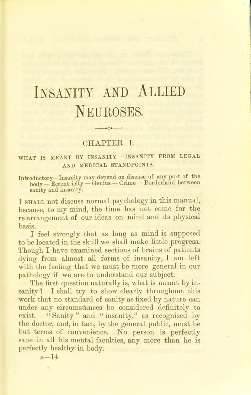 Insanity and Allied Neuroses. CHAPTER I. WHAT IS MEANT BY INSANITY INSANITY FROM LEGAL AND MEDICAL STANDPOINTS. Introductory—Insanity may depend on disease of any part of the b0(jy _ Eccentricity — Genius — Crime — Borderland between sanity and insanity. I shall not discuss normal psychology in this manual, because, to my mind, the time has not come for the re-arrangement of our ideas on mind and its physical basis. I feel strongly that as long as mind is supposed to be located in the skull we shall make little progress. Though I have examined sections of brains of patients dying from almost all forms of insanity, I am left with the feeling that we must be more general in our pathology if we are to understand our subject. The first question naturally is, what is meant by in- sanity % I shall try to show clearly throughout this work that no standard of sanity as fixed by nature can under any circumstances be considered definitely to exist.  Sanity  and  insanity, as recognised by the doctor, and, in fact, by the general public, must be but terms of convenience. No person is perfectly sane in all his mental faculties, any more than he is perfectly healthy in body. b—14