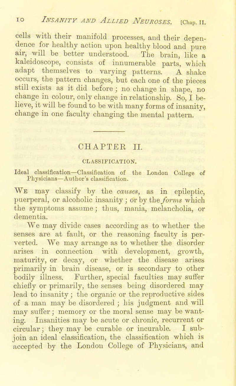 cells with their manifold processes, and their depen- dence for healthy action upon healthy blood and pure air, will be better understood. The brain, like a kaleidoscope, consists of innumerable parts, which adapt themselves to varying patterns. A shake occurs, the pattern changes, but each one of the pieces still exists as it did before ; no change in shape, no change in colour, only change in relationship. So, I be- lieve, it will be found to be with many forms of insanity, change in one faculty changing the mental pattern. CHAPTER, II. CLASSIFICATION. Ideal classification—Classification of the London College of Physicians—Author's classification. We may classify by the causes, as in epileptic, puerperal, or alcoholic insanity; or by the forms which the symptoms assume; thus, mania, melancholia, or dementia. We may divide cases according as to whether the senses are at fault, or the reasoning faculty is per- verted. We may arrange as to whether the disorder arises in connection with development, growth, maturity, or decay, or whether the disease arises primarily in brain disease, or is secondary to other bodily illness. Further, special faculties may suffer chiefly or primarily, the senses being disordered may lead to insanity; the organic or the reproductive sides of a man may be disordered ; his judgment and will may suffer; memory or the moral sense may be want- ing. Insanities may be acute or chronic, recurrent or circular; they may be curable or incurable. I sub- join an ideal classification, the classification which is accepted by the London College of Physicians, and