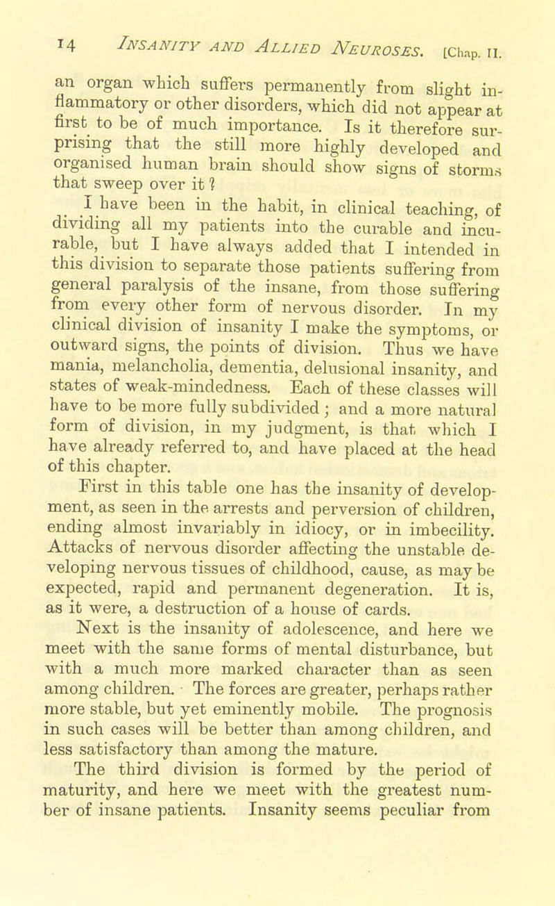 an organ which suffers permanently from slight in- flammatory or other disorders, which did not appear at first to be of much importance. Is it therefore sur- prising that the still more highly developed and organised human brain should show signs of storms that sweep over it 1 I have been in the habit, in clinical teaching, of dividing all my patients into the curable and incu- rable, but I have always added that I intended in this division to separate those patients suffering from general paralysis of the insane, from those suffering from every other form of nervous disorder. In my clinical division of insanity I make the symptoms, or outward signs, the points of division. Thus we have mania, melancholia, dementia, delusional insanity, and states of weak-mindedness. Each of these classes will have to be more fully subdivided ; and a more natural form of division, in my judgment, is that which I have already referred to, and have placed at the head of this chapter. First in this table one has the insanity of develop- ment, as seen in the arrests and perversion of children, ending almost invariably in idiocy, or in imbecility. Attacks of nervous disorder affecting the unstable de- veloping nervous tissues of childhood, cause, as may be expected, rapid and permanent degeneration. It is, as it were, a destruction of a house of cards. Next is the insanity of adolescence, and here we meet with the same forms of mental disturbance, but with a much more marked character than as seen among children. The forces are greater, perhaps rather more stable, but yet eminently mobile. The prognosis in such cases will be better than among children, and less satisfactory than among the mature. The third division is formed by the period of maturity, and here we meet with the greatest num- ber of insane patients. Insanity seems peculiar from