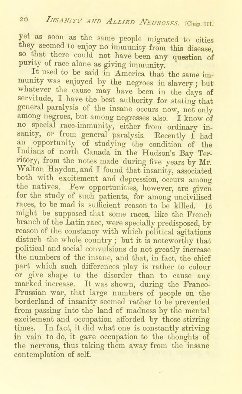 yet as soon as the same people migrated to cities they seemed to enjoy no immunity from this disease, so that there could not have been any question of purity of race alone as giving immunity. It used to be said in America that the same im- munity was enjoyed by the negroes in slavery; but whatever the cause may have been in the days of servitude, I have the best authority for stating that general paralysis of the insane occurs now, not only among negroes, but among negresses also. I know of no special race-immunity, either from ordinary in- sanity, or from general paralysis. Recently I had an opportunity of studying the condition of the Indians of north Canada in the Hudson's Bay Ter- ritory, from the notes made during five years by Mr. Walton Haydon, and I found that insanity, associated both with excitement and depression, occurs among the natives. Few opportunities, however, are given for the study of such patients, for among uncivilised races, to be mad is sufficient reason to be killed. It might be supposed that some races, like the French branch of the Latin race, were specially predisposed, by reason of the constancy with which political agitations disturb the whole country ; but it is noteworthy that political and social convulsions do not greatly increase the numbers of the insane, and that, in fact, the chief part which such differences play is rather to colour or give shape to the disorder than to cause any marked increase. It was shown, during the Franco- Prussian war, that large numbers of people on the borderland of insanity seemed rather to be prevented from passing into the land of madness by the mental excitement and occupation afforded by those stirring times. In fact, it did what one is constantly striving in vain to do, it gave occupation to the thoughts of the nervous, thus taking them away from the insane contemplation of self.