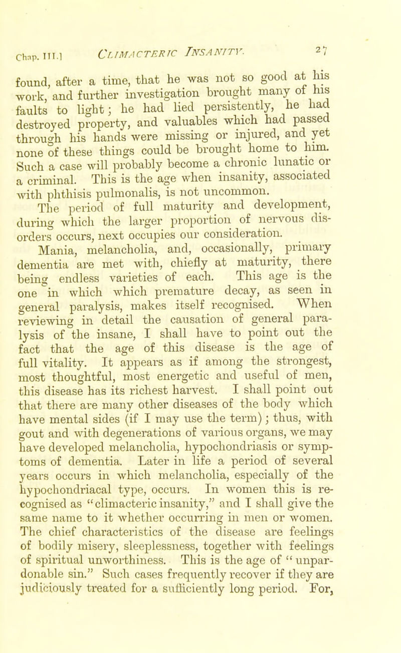 found, after a time, that he was not so good at his work, and further investigation brought many of his faults to light; he had lied persistently, he had destroyed property, and valuables which had passed through his hands were missing or injured, and yet none of these things could be brought home to him. Such a case will probably become a chronic lunatic or a criminal. This is the age when insanity, associated with phthisis pulmonalis, is not uncommon. The period of full maturity and development, during which the larger proportion of nervous dis- orders occurs, next occupies our consideration. Mania, melancholia, and, occasionally, primary dementia are met with, chiefly at maturity, there being endless varieties of each. This age is the one in which which premature decay, as seen in general paralysis, makes itself recognised. When reviewing in detail the causation of general para- lysis of the insane, I shall have to point out the fact that the age of this disease is the age of full vitality. It appears as if among the strongest, most thoughtful, most energetic and useful of men, this disease has its richest harvest. I shall point out that there are many other diseases of the body which have mental sides (if I may use the term); thus, with gout and with degenerations of various organs, we may have developed melancholia, hypochondriasis or symp- toms of dementia. Later in life a period of several years occurs in which melancholia, especially of the hypochondriacal type, occurs. In women this is re- cognised as  climacteric insanity, and I shall give the same name to it whether occurring in men or women. The chief characteristics of the disease are feelings of bodily misery, sleeplessness, together with feelings of spiritual unworthiness. This is the age of  unpar- donable sin. Such cases frequently recover if they are judiciously treated for a sufficiently long period. For,