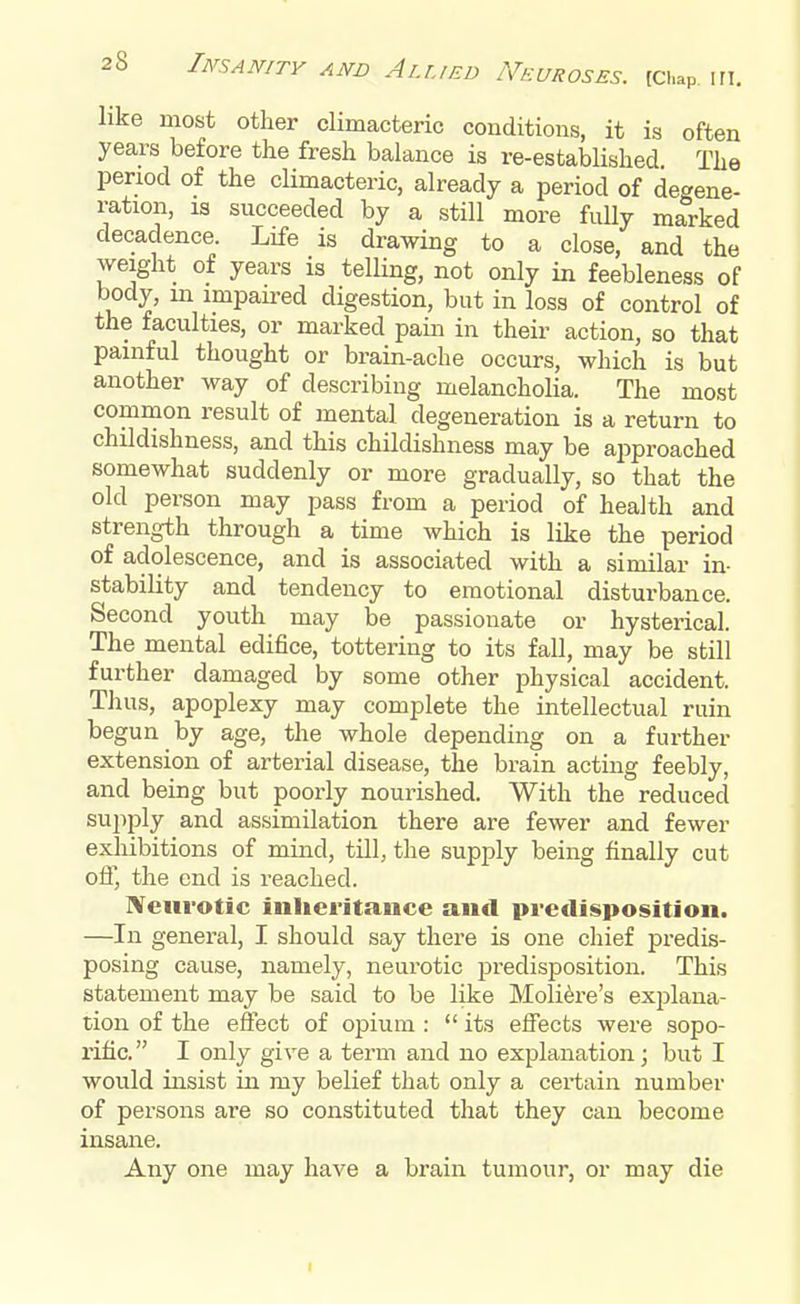 like most other climacteric conditions, it is often years before the fresh balance is re-established The period of the climacteric, already a period of degene- ration, is succeeded by a still more fully marked decadence. Life is drawing to a close, and the weight of years is telling, not only in feebleness of body, in impaired digestion, but in loss of control of the faculties, or marked pain in their action, so that painful thought or brain-ache occurs, which is but another way of describing melancholia. The most common result of mental degeneration is a return to childishness, and this childishness may be approached somewhat suddenly or more gradually, so that the old person may pass from a period of health and strength through a time which is like the period of adolescence, and is associated with a similar in- stability and tendency to emotional disturbance. Second youth may be passionate or hysterical. The mental edifice, tottering to its fall, may be still further damaged by some other physical accident. Thus, apoplexy may complete the intellectual ruin begun by age, the whole depending on a further extension of arterial disease, the brain acting feebly, and being but poorly nourished. With the reduced supply and assimilation there are fewer and fewer exhibitions of mind, till, the supply being finally cut off, the end is reached. Neurotic inheritance and predisposition. —In general, I should say there is one chief predis- posing cause, namely, neurotic predisposition. This statement may be said to be like Moliere's explana- tion of the effect of opium :  its effects were sopo- rific. I only give a term and no explanation; but I would insist in my belief that only a certain number of persons are so constituted that they can become insane. Any one may have a brain tumour, or may die