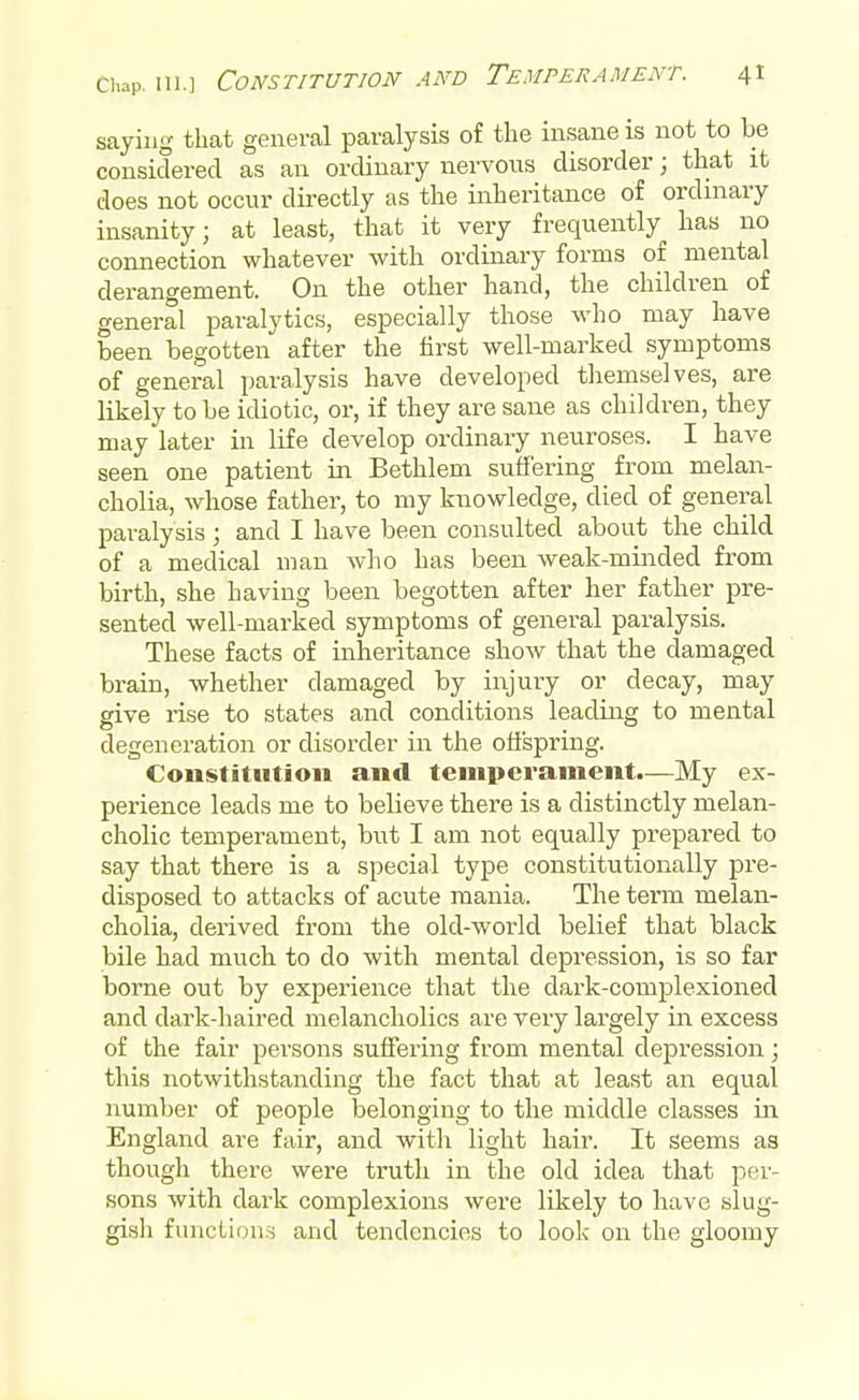 saying that general paralysis of the insane is not to be considered as an ordinary nervous disorder; that it does not occur directly as the inheritance of ordinary insanity; at least, that it very frequently has no connection whatever with ordinary forms of mental derangement. On the other hand, the children of general paralytics, especially those who may have been begotten after the first well-marked symptoms of general paralysis have developed themselves, are likely to be idiotic, or, if they are sane as children, they may later in life develop ordinary neuroses. I have seen one patient in Bethlem suffering from melan- cholia, whose father, to my knowledge, died of general paralysis ; and I have been consulted about the child of a medical man who has been weak-minded from birth, she having been begotten after her father pre- sented well-marked symptoms of general paralysis. These facts of inheritance show that the damaged brain, whether damaged by injury or decay, may give rise to states and conditions leading to mental degeneration or disorder in the offspring. Constitution and temperament.—My ex- perience leads me to believe there is a distinctly melan- cholic temperament, but I am not equally prepared to say that there is a special type constitutionally pre- disposed to attacks of acute mania. The term melan- cholia, derived from the old-world belief that black bile had much to do with mental depression, is so far borne out by experience that the dark-complexioned and dark-haired melancholies are very largely in excess of the fair persons suffering from mental depression; this notwithstanding the fact that at least an equal number of people belonging to the middle classes in England are fair, and with light hair. It seems as though there were truth in the old idea that per- sons with dark complexions were likely to have slug- gish functions and tendencies to look on the gloomy