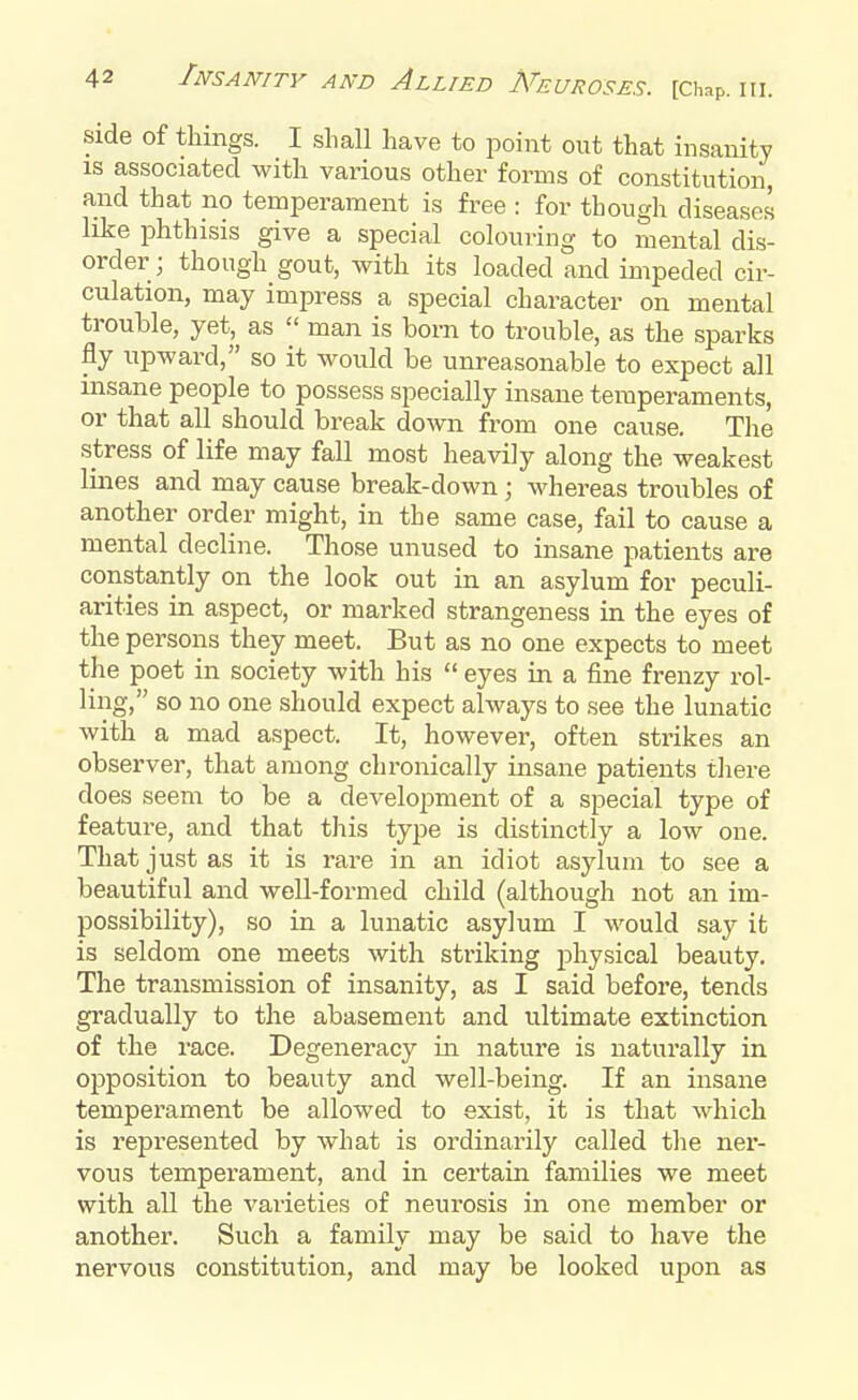 side of things. I shall have to point out that insanity is associated with various other forms of constitution, and that no temperament is free : for though diseases like phthisis give a special colouring to mental dis- order; though gout, with its loaded and impeded cir- culation, may impress a special character on mental trouble, yet, as  man is born to trouble, as the sparks fly upward, so it would be unreasonable to expect all insane people to possess specially insane temperaments, or that all should break down from one cause. The stress of life may fall most heavily along the weakest lines and may cause break-down; whereas troubles of another order might, in the same case, fail to cause a mental decline. Those unused to insane patients are constantly on the look out in an asylum for peculi- arities in aspect, or marked strangeness in the eyes of the persons they meet. But as no one expects to meet the poet in society with his  eyes in a fine frenzy rol- ling, so no one should expect always to see the lunatic with a mad aspect. It, however, often strikes an observer, that among chronically insane patients there does seem to be a development of a special type of feature, and that this type is distinctly a low one. That just as it is rare in an idiot asylum to see a beautiful and well-formed child (although not an im- possibility), so in a lunatic asylum I would say it is seldom one meets with striking physical beauty. The transmission of insanity, as I said before, tends gradually to the abasement and ultimate extinction of the race. Degeneracy in nature is naturally in opposition to beauty and well-being. If an insane temperament be allowed to exist, it is that which is represented by what is ordinarily called the ner- vous temperament, and in certain families we meet with all the varieties of neurosis in one member or another. Such a family may be said to have the nervous constitution, and may be looked upon as