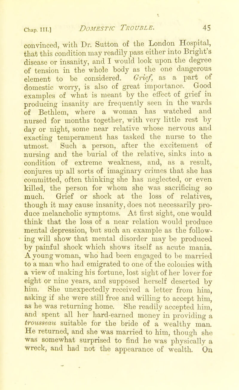 convinced, with Dr. Sutton of the London Hospital, that this condition may readily pass either into Bright's disease or insanity, and I would look upon the degree of tension in the whole body as the one dangerous element to be considered. Grief, as a part of domestic worry, is also of great importance. Good examples of what is meant by the effect of grief in producing insanity are frequently seen in the wards of Bethlem, where a woman has watched and nursed for months together, with very little rest by day or night, some near relative whose nervous and exacting temperament has tasked the nurse to the utmost. Such a pei'son, after the excitement of nursing and the burial of the relative, sinks iuto a condition of extreme weakness, and, result, conjures up all sorts of imaginary crimes that she has committed, often thinking she has neglected, or even killed, the person for whom she was sacrificing so much. Grief or shock at the loss of relatives, though it may cause insanity, does not necessarily pro- duce melancholic symptoms. At first sight, one would think that the loss of a near relation would produce mental depression, but such an example as the follow- ing will show that mental disorder may be produced by painful shock which shows itself as acute mania. A young woman, who had been engaged to be married to a man who had emigrated to one of the colonies with a view of making his fortune, lost sight of her lover for eight or nine years, and supposed herself deserted by him. She unexpectedly received a letter from him, asking if she were still free and willing to accept him, as he was returning home. She readily accepted him, and spent all her hard-earned money in providing a trousseau suitable for the bride of a wealthy man. He returned, and she was married to him, though she was somewhat surprised to find he was physically a wreck, and had not the appearance of wealth. On