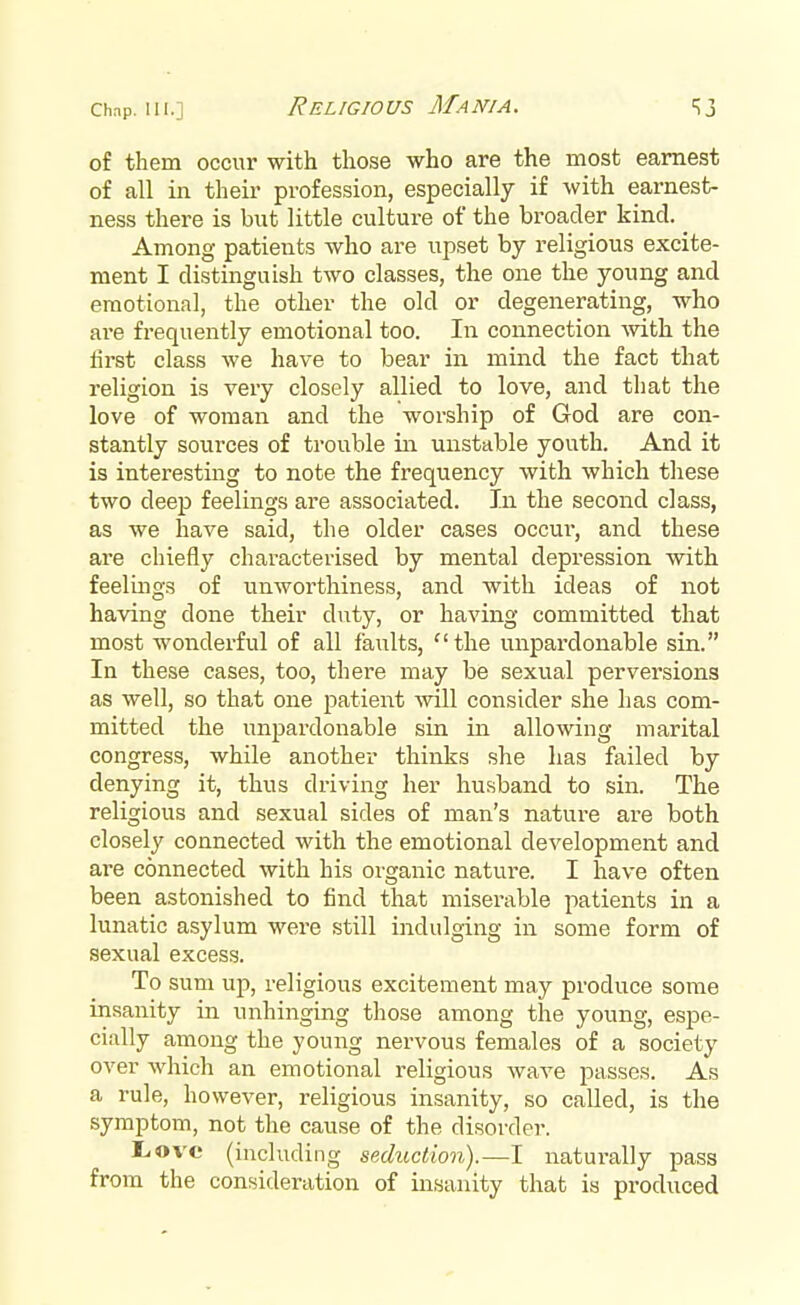 Religious Mania. of them occur with those who are the most earnest of all in their profession, especially if with earnest- ness there is but little culture of the broader kind. ^ Among patients who are upset by religious excite- ment I distinguish two classes, the one the young and emotional, the other the old or degenerating, who are frequently emotional too. In connection with the lirst class we have to bear in mind the fact that religion is very closely allied to love, and that the love of woman and the worship of God are con- stantly sources of trouble in unstable youth. And it is interesting to note the frequency with which these two deep feelings are associated. In the second class, as we have said, the older cases occur, and these are chiefly characterised by mental depression with feelings of unworthiness, and with ideas of not having clone their duty, or having committed that most wonderful of all faults, ''the unpardonable sin. In these cases, too, there may be sexual perversions as well, so that one patient will consider she has com- mitted the unpardonable sin in allowing marital congress, while another thinks she has failed by denying it, thus driving her husband to sin. The religious and sexual sides of man's nature are both closely connected with the emotional development and are connected with his organic nature. I have often been astonished to find that miserable patients in a lunatic asylum were still indulging in some form of sexual excess. To sum up, religious excitement may produce some insanity in unhinging those among the young, espe- cially among the young nervous females of a society over which an emotional religious wave passes. As a rule, however, religious insanity, so called, is the symptom, not the cause of the disorder. L.ove (including seduction).—I naturally pass from the consideration of insanity that is produced