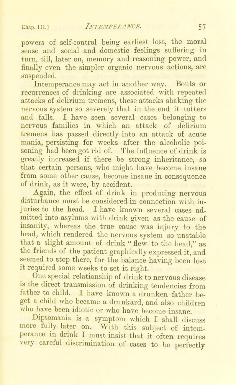 powers of self-control being earliest lost, the moral sense and social and domestic feelings suffering in turn, till, later on, memory and reasoning power, and finally even the simpler organic nervous actions, are suspended. Intemperance may act in another way. Bouts or recurrences of drinking are associated with repeated attacks of delirium tremens, these attacks shaking the nervous system so severely that in the end it totters and falls. I have seen several cases belonging to nervous families in which an attack of delirium tremens has passed directly into an attack of acute mama, persisting for weeks after the alcoholic poi- soning had been got rid of. The influence of drink is greatly increased if there be strong inheritance, so that certain persons, who might have become insane from some other cause, become insane in consequence of drink, as it were, by accident. Again, the effect of drink in producing nervous disturbance must be considered in connection with in- juries to the head. I have known several cases ad- mitted into asylums with drink given as the cause of insanity, whereas the true cause was injury to the head, which rendered the nervous system so unstable that a slight amount of drink flew to the head, as the friends of the patient graphically expressed it, and seemed to stop there, for the balance having been lost it required some weeks to set it right. One special relationship of drink to nervous disease is the direct transmission of drinking tendencies from father to child. I have known a drunken father be- get a child who became a drunkard, and also children who have been idiotic or who have become insane. Dipsomania is a symptom which I shall discuss more fully later on. With this subject of intem- perance in drink I must insist that it often requires very careful discrimination of cases to be perfectly