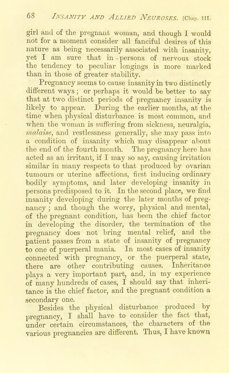 girl and of the pregnant woman, and though I would not for a moment consider all fanciful desires of this nature as being necessarily associated with insanity, yet I am sure that in-persons of nervous stock the tendency to peculiar longings is more marked than in those of greater stability. Pregnancy seems to cause insanity in two distinctly different ways ; or perhaps it would be better to say that at two distinct pei'iods of pregnancy insanity is likely to appear. During the earlier months, at the time when physical disturbance is most common, and when the woman is suffering from sickness, neuralgia, malaise, and restlessness generally, she may pass into a condition of insanity which may disappear about the end of the fourth month. The pregnancy here has acted as an irritant, if I may so say, causing irritation similar in many respects to that produced by ovarian tumours or uterine affections, first inducing ordinary bodily symptoms, and later developing insanity in persons predisposed to it. In the second place, we find insanity developing during the later months of preg- nancy ; and though the worry, physical and mental, of the pregnant condition, has been the chief factor in developing the disorder, the termination of the pregnancy does not bring mental relief, and the patient passes from a state of insanity of pregnancy to one of puerperal mania. In most cases of insanity connected with pregnancy, or the puerperal state, there are other contributing causes. Inheritance plays a very important part, and, in my experience of many hundreds of cases, I should say that inheri- tance is the chief factor, and the pregnant condition a secondary one. Besides the physical disturbance produced by pregnancy, I shall have to consider the fact that, under certain circumstances, the characters of the various pregnancies are different. Thus, I have known