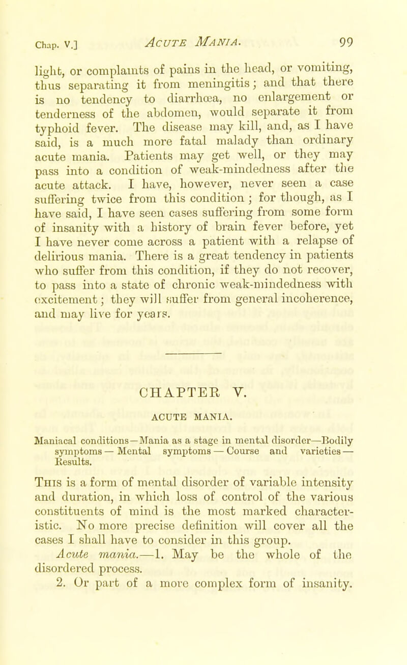 light, or complaints of pains in the head, or vomiting, thus separating it from meningitis; and that there is no tendency to diarrhoea, no enlargement or tenderness of the abdomen, would separate it from typhoid fever. The disease may kill, and, as I have said, is a much more fatal malady than ordinary acute mania. Patients may get well, or they may pass into a condition of weak-mindedness after the acute attack. I have, however, never seen a case suffering twice from this condition; for though, as I have said, I have seen cases suffering from some form of insanity with a history of brain fever before, yet I have never come across a patient with a relapse of delirious mania. There is a great tendency in patients who suffer from this condition, if they do not recover, to pass into a state of chronic weak-mindedness with excitement j tbey will .suffer from general incoherence, and may live for years. CHAPTER V. ACUTE MANIA. Maniacal conditions—Mania as a stage in mental disorder—Bodily symptoms — Mental symptoms — Course and varieties — Results. This is a form of mental disorder of variable intensity and duration, in which loss of control of the various constituents of mind is the most marked character- istic. No more precise definition will cover all the cases I shall have to consider in this group. Acute mania.—1. May be the whole of the disordered process. 2. Or part of a more complex form of insanity.