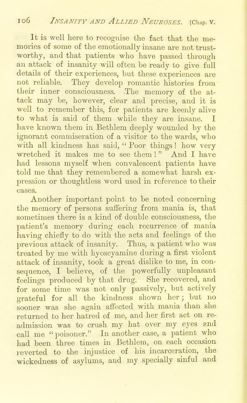 It is well here to recognise the fact that the me- mories of some of the emotionally insane are not trust- worthy, and that patients who have passed through an attack of insanity will often be ready to give full details of their experiences, but these experiences are not reliable. They develop romantic histories from their inner consciousness. -The memory of the at- tack may be, however, clear and precise, and it is well to remember this, for patients are keenly alive to what is said of them while they are insane. I have known them in Bethlem deeply wounded by the ignorant commiseration of a visitor to the wards, who with all kindness has said,  Poor things ! how very wretched it makes me to see them !  And I have had lessons myself when convalescent patients have told me that they remembered a somewhat harsh ex- pression or thoughtless word used in reference to their cases. Another important point to be noted concerning the memory of persons suffering from mania is, that sometimes there is a kind of double consciousness, the patient's memory during each recurrence of mania having chiefly to do with the acts and feelings of the previous attack of insanity. Thus, a patient who was treated by me with hyoscyamine during a first violent attack of insanity, took a great dislike to me, in con- sequence, I believe, of the powerfully unpleasant feelings produced by that drug. She recovered, and for some time was not only passively, but actively grateful for all the kindness shown her; but no sooner was she again affected with mania than she returned to her hatred of me, and her first act on re- admission was to crush my hat over my eyes and call me poisoner. In another case, a patient who had been three times in Bethlem, on each occasion reverted to the injustice of his incarceration, the wickedness of asylums, and my specially sinful and