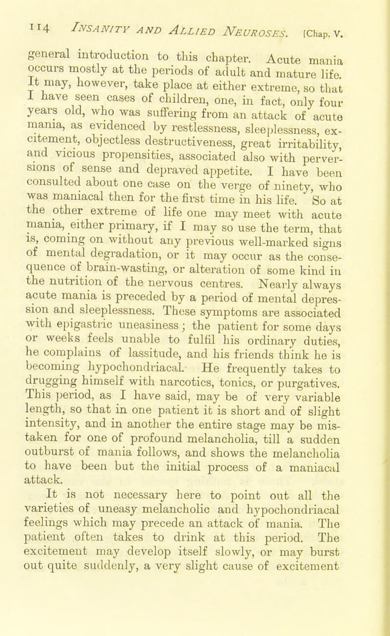 general introduction to this chapter. Acute mania occurs mostly at the periods of adult and mature life It may, however, take place at either extreme, so that I have seen cases of children, one, in fact, only four years old, who was suffering from an attack of acute mama, as evidenced by restlessness, sleeplessness, ex- citement, objectless destructiveness, great irritability and vicious propensities, associated also with perver- sions of sense and depraved appetite. I have been consulted about one case on the verge of ninety, who was maniacal then for the first time in his life. So at the other extreme of life one may meet with acute mania, either primary, if I may so use the term, that is, coming on without any previous well-marked signs of mental degradation, or it may occur as the conse- quence of brain-wasting, or alteration of some kind in the nutrition of the nervous centres. Nearly always acute mania is preceded by a period of mental depres- sion and sleeplessness. These symptoms are associated with epigastric uneasiness; the patient for some days or weeks feels unable to fulfil his ordinary duties, he complains of lassitude, and his friends think he is becoming hypochondriacal. He frequently takes to drugging himself with narcotics, tonics, or purgatives. This period, as I have said, may be of very variable length, so that in one patient it is short and of slight intensity, and in another the entire stage may be mis- taken for one of profound melancholia, till a sudden outburst of mania follows, and shows the melancholia to have been but the initial process of a maniacal attack. It is not necessary here to point out all the varieties of uneasy melancholic and hypochondriacal feelings which may precede an attack of mania. The patient often takes to drink at this period. The excitement may develop itself slowly, or may burst out quite suddenly, a very slight cause of excitement