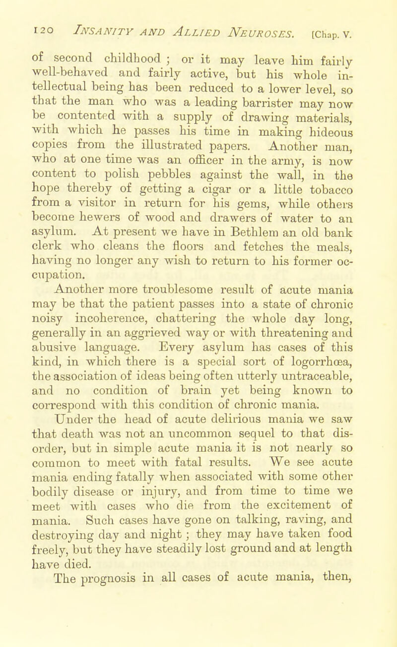 of second childhood ; or it may leave him fairly well-behaved and fairly active, but his whole in- tellectual being has been reduced to a lower level, so that the man who was a leading barrister may now be contented with a supply of drawing materials, with which he passes his time in making hideous copies from the illustrated papers. Another man, who at one time was an officer in the army, is now content to polish pebbles against the wall, in the hope thereby of getting a cigar or a little tobacco from a visitor in return for his gems, while others become hewers of wood and drawers of water to an asylum. At present we have in Bethlem an old bank clerk who cleans the floors and fetches the meals, having no longer any wish to return to his former oc- cupation. Another more troublesome result of acute mania may be that the patient passes into a state of chronic noisy incoherence, chattering the whole day long, generally in an aggrieved way or with threatening and abusive language. Every asylum has cases of this kind, in which there is a special sort of logorrhcea, the association of ideas being often utterly untraceable, and no condition of brain yet being known to correspond with this condition of chronic mania. Under the head of acute delirious mania we saw that death was not an uncommon sequel to that dis- order, but in simple acute mania it is not nearly so common to meet with fatal results. We see acute mania ending fatally when associated with some other bodily disease or injury, and from time to time we meet with cases who die from the excitement of mania. Such cases have gone on talking, raving, and destroying day and night; they may have taken food freely, but they have steadily lost ground and at length have died. The prognosis in all cases of acute mania, then,