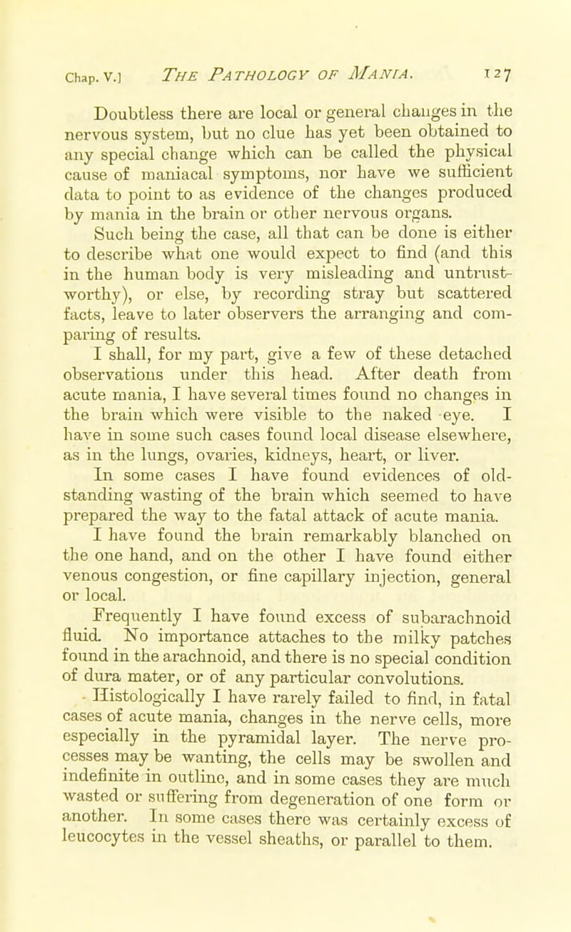 The Pathology of Mania. T27 Doubtless there are local or general changes in the nervous system, but no clue has yet been obtained to any special change which can be called the physical cause of maniacal symptoms, nor have we sufficient data to point to as evidence of the changes produced by mania in the brain or other nervous organs. Such being the case, all that can be clone is either to describe what one would expect to find (and this in the human body is very misleading and untrust- worthy), or else, by recording stray but scattered facts, leave to later observers the arranging and com- paring of results. I shall, for my part, give a few of these detached observations under this head. After death from acute mania, I have several times found no changes in the brain which were visible to the naked eye. I have in some such cases found local disease elsewhere, as in the lungs, ovaries, kidneys, heart, or liver. In some cases I have found evidences of old- standing wasting of the brain which seemed to have prepared the way to the fatal attack of acute mania. I have found the brain remarkably blanched on the one hand, and on the other I have found either venous congestion, or fine capillary injection, general or local. Frequently I have found excess of subarachnoid fluid. No importance attaches to the milky patches found in the arachnoid, and there is no special condition of dura mater, or of any particular convolutions. • Histologically I have rarely failed to find, in fatal cases of acute mania, changes in the nerve cells, more especially in the pyramidal layer. The nerve pro- cesses may be wanting, the cells may be swollen and indefinite in outline, and in some cases they are much wasted or suffering from degeneration of one form or another. In some cases there was certainly excess of leucocytes in the vessel sheaths, or parallel to them.