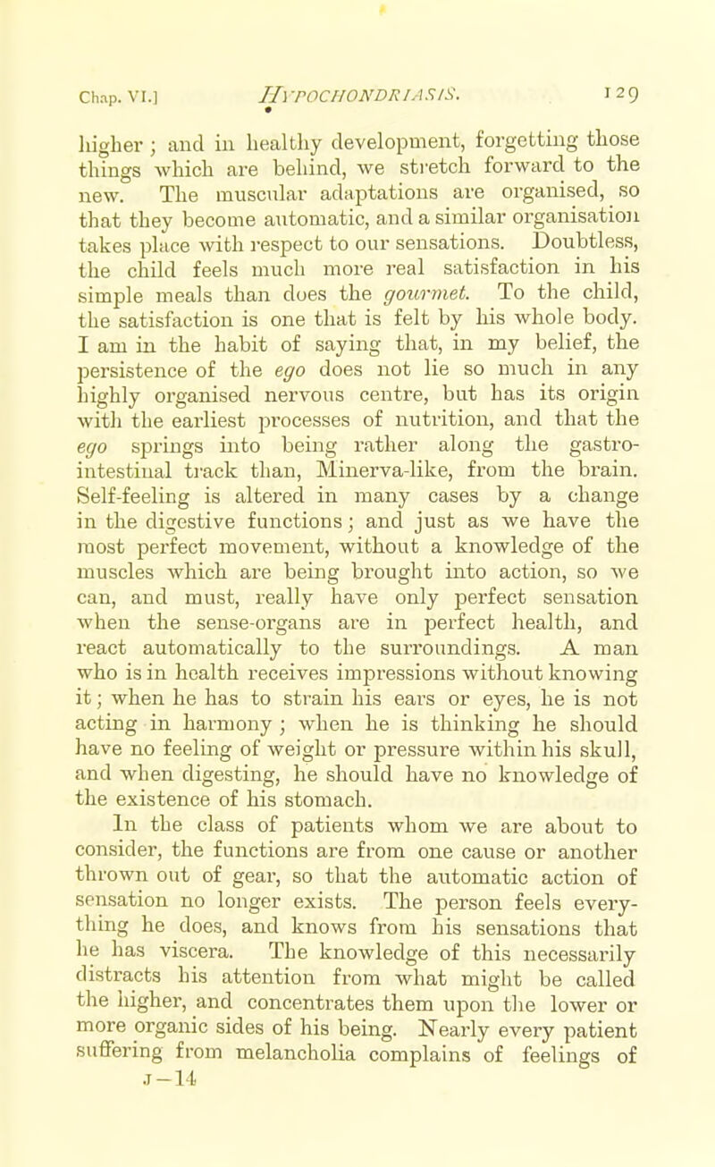 i 29 higher ; and in healthy development, forgetting those things which are behind, we stretch forward to the new. The muscular adaptations are organised, so that they become automatic, and a similar organisation takes place with respect to our sensations. Doubtless, the child feels much more real satisfaction in his simple meals than does the gourmet. To the child, the satisfaction is one that is felt by his whole body. I am in the habit of saying that, in my belief, the persistence of the ego does not lie so much in any highly organised nervous centre, but has its origin with the earliest processes of nutrition, and that the ego springs into being rather along the gastro- intestinal track than, Minerva-like, from the brain. Self-feeling is altered in many cases by a change in the digestive functions; and just as we have the most perfect movement, without a knowledge of the muscles which are being brought into action, so we can, and must, really have only perfect sensation when the sense-organs are in perfect health, and react automatically to the surroundings. A man who is in health receives impressions without knowing it; when he has to strain his ears or eyes, he is not acting in harmony ; when he is thinking he should have no feeling of weight or pressure within his skull, and when digesting, he should have no knowledge of the existence of his stomach. In the class of patients whom we are about to consider, the functions are from one cause or another thrown out of gear, so that the automatic action of sensation no longer exists. The person feels every- thing he does, and knows from his sensations that he has viscera. The knowledge of this necessarily distracts his attention from what might be called the higher, and concentrates them upon the lower or more organic sides of his being. Nearly every patient suffering from melancholia complains of feelings of .1-14