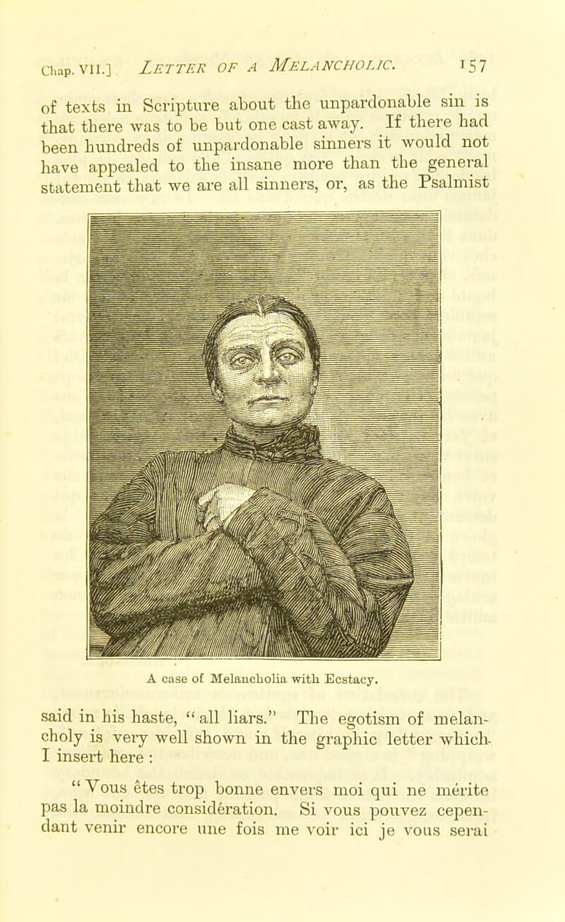 of texts in Scripture about the unpardonable sin is that there was to be but one cast away. If there had been hundreds of unpardonable sinners it would not have appealed to the insane more than the general statement that we are all sinners, or, as the Psalmist A case o£ Melancholia with Ecstacy. said in his haste,  all liars. The egotism of melan- choly is very well shown in the graphic letter which- I insert here :  Vous etes trop bonne envers moi qui ne merite pas la moindre consideration. Si vous pouvez cepen- dant venir encore une fois me voir ici je vous serai