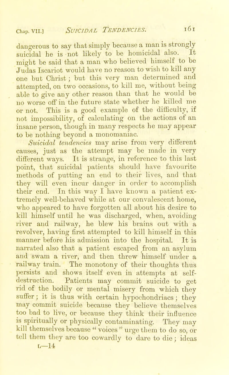 Chap, vn.] Suicidal Tendencies. dangerous to say that simply because a man is strongly suicidal he is not likely to be homicidal also. It might be said that a man who believed himself to be Judas Iscariot would have no reason to wish to kill any one but Christ; but this very man determined and attempted, on two occasions, to kill me, without being able to give any other reason than that he would be no worse off in the future state whether he killed me or not. This is a good example of the difficulty, if not impossibility, of calculating on the actions of an insane person, though in many respects he may appear to be nothing beyond a monomaniac. Suicidal tendencies may arise from very different causes, just as the attempt may be made in very different ways. It is strange, in reference to this last point, that suicidal patients should have favourite methods of putting an end to their lives, and that they will even incur danger in order to accomplish their end. In this way I have known a patient ex- tremely well-behaved while at our convalescent home, who appeared to have forgotten all about his desire to kill himself until he was discharged, when, avoiding river and railway, he blew his brains out with a revolver, having first attempted to kill himself in this manner before his admission into the hospital. It is narrated also that a patient escaped from an asylum and swam a river, and then threw himself under a railway train. The monotony of their thoughts thus persists and shows itself even in attempts at self- destruction. Patients may commit suicide to get rid of the bodily or mental misery from which they suffer; it is thus with certain hypochondriacs; they may commit suicide because they believe themselves too bad to live, or because they think their influence is spiritually or physically contaminating. They may kill themselves because  voices  urge them to do so, or tell them they are too cowardly to dare to die; ideas r,—14