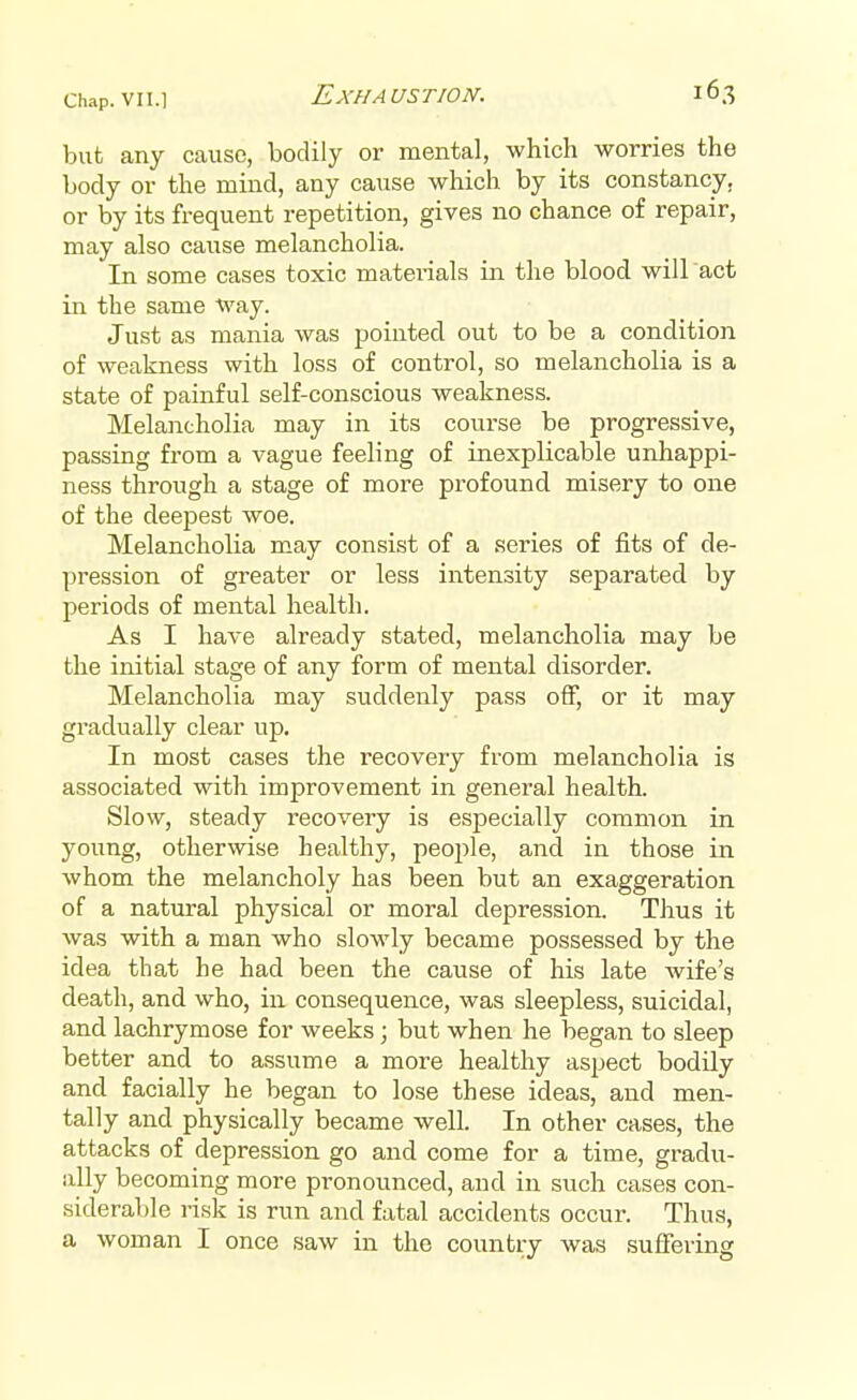 but any cause, bodily or mental, which worries the body or the mind, any cause which by its constancy, or by its frequent repetition, gives no chance of repair, may also cause melancholia. In some cases toxic materials in the blood will act in the same way. Just as mania was pointed out to be a condition of weakness with loss of control, so melancholia is a state of painful self-conscious weakness. Melancholia may in its course be progressive, passing from a vague feeling of inexplicable unhappi- ness through a stage of more profound misery to one of the deepest woe. Melancholia may consist of a series of fits of de- pression of greater or less intensity separated by periods of mental health. As I have already stated, melancholia may be the initial stage of any form of mental disorder. Melancholia may suddenly pass off, or it may gradually clear up. In most cases the recovery from melancholia is associated with improvement in general health. Slow, steady recovery is especially common in young, otherwise healthy, people, and in those in whom the melancholy has been but an exaggeration of a natural physical or moral depression. Thus it was with a man who slowly became possessed by the idea that he had been the cause of his late wife's death, and who, in consequence, was sleepless, suicidal, and lachrymose for weeks; but when he began to sleep better and to assume a more healthy aspect bodily and facially he began to lose these ideas, and men- tally and physically became well. In other cases, the attacks of depression go and come for a time, gradu- ally becoming more pronounced, and in such cases con- siderable risk is run and fatal accidents occur. Thus, a woman I once saw in the country was suffering