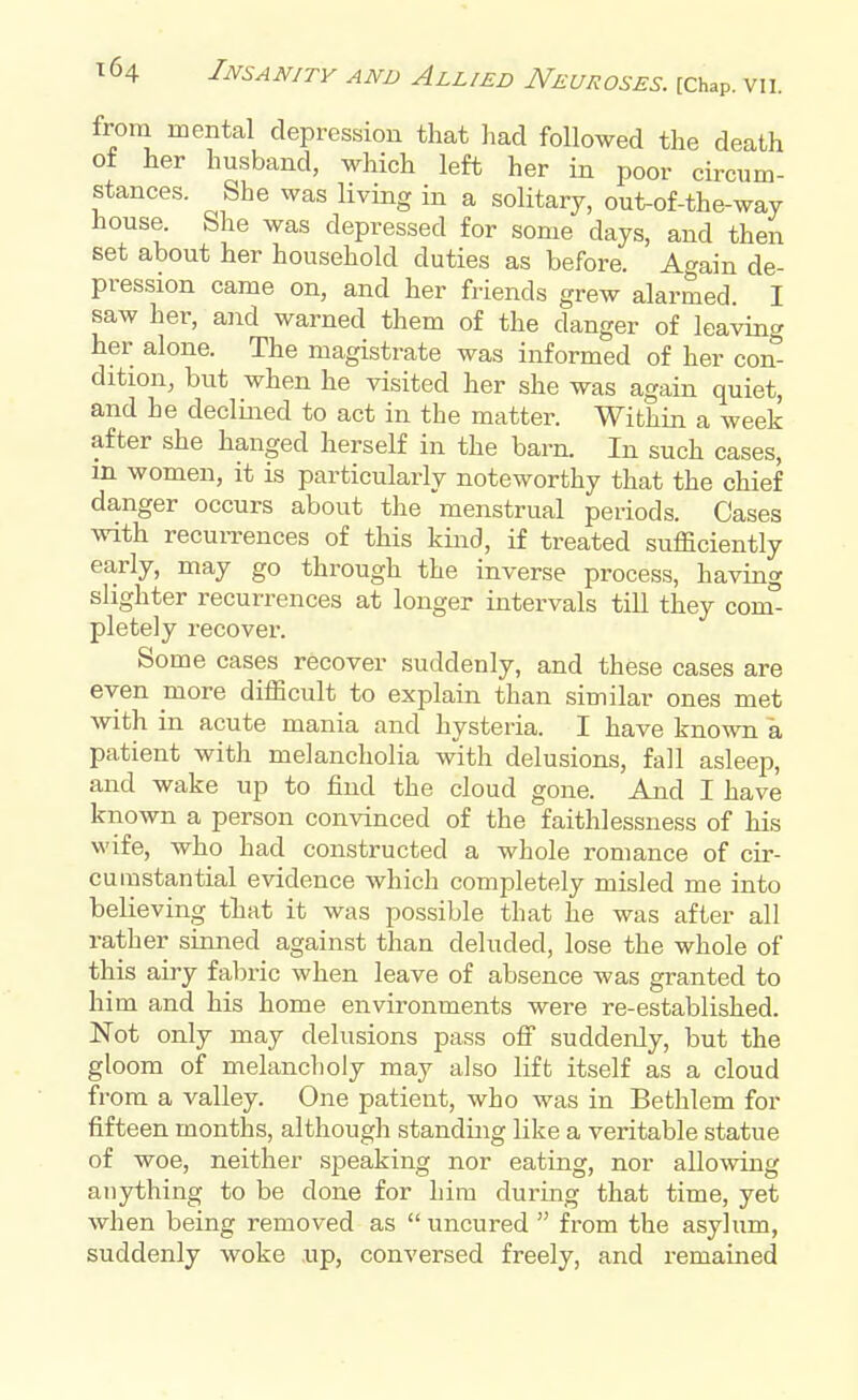 from mental depression that had followed the death ot her husband, which left her in poor circum- stances. She was living in a solitary, out-of-the-way house. She was depressed for some days, and then set about her household duties as before. Again de- pression came on, and her friends grew alarmed I saw her, and warned them of the danger of leaving her alone. The magistrate was informed of her con- dition, but when he visited her she was again quiet, and he declined to act in the matter. Within a week after she hanged herself in the barn. In such cases, m women, it is particularly noteworthy that the chief danger occurs about the menstrual periods. Cases with recurrences of this kind, if treated sufficiently early, may go through the inverse process, having slighter recurrences at longer intervals till they conf- pletely recover. Some cases recover suddenly, and these cases are even more difficult to explain than similar ones met with in acute mania and hysteria. I have known a patient with melancholia with delusions, fall asleep, and wake up to find the cloud gone. And I have known a person convinced of the faithlessness of his wife, who had constructed a whole romance of cir- cumstantial evidence which completely misled me into believing that it was possible that he was after all rather sinned against than deluded, lose the whole of this airy fabric when leave of absence was granted to him and his home environments were re-established. Not only may delusions pass off suddenly, but the gloom of melancholy may also lift itself as a cloud from a valley. One patient, who was in Bethlem for fifteen months, although standing like a veritable statue of woe, neither speaking nor eating, nor allowing anything to be done for him during that time, yet when being removed as  uncured  from the asylum, suddenly woke up, conversed freely, and remained