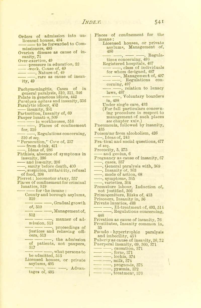 Orders of admission into un- licensed houses, 494 to be forwarded to Com- missioners, 495 Ovarian disease as cause of in- sanity, 71 Over-exertion, 49 ■ ■ -pressure in education, 32 work, Cause of, 49 , Nature of, 49 , rare as cause of insan- ity, 49 Pachymeningitis, Cases of in general paralysis, 310, 311, 346 Palate in genetous idiots, 442 Paralysis agitans and insanity, 356 Paralytic idiocy, 452 insanity, 351 Parturition, Insanity of, 69 Pauper lunati' S, 509 in workhouses, 516 , Places of confinement for, 510 , Regulations concerning, 510 et seq. Persecution, Cn.=e of, 257 from di ink, 421 , Ideas of, 286 Phthisis, absence of symptoms in insanity, 396 and insanity, 396 , sanity before death, 400 , suspicion, irritability, refusal of food, 398 Pierret: locomotor ataxy, 357 Places of confinement for criminal lunatics, 519 -—■ for ' he insane : County and borough asylums, 510 , Gradual growth of, 510 , Management of, 512 , manner of ad- mission, 513 , proceedings of justices and relieving offi- cers, 513 , the admission of patients, not paupers, 517 , what persons to be admitted, 513 Licensed houses, or private asylums, 495 , , Advan- tages of, 495 Places of confinement for the insane: Licensed houses, or private asylums, Management of, 496 , , Regula- tions concerning, 49:3 Registered hospitals, 497 , class of individuals for whom designed, 497 , Management of, 497 , Regulations con- cerning, 497 ■, relation to lunacy laws, 497 -, Voluntary boarders in, 498 Under single care, 493 (For full particulars concern- ing procedure in respect to management of such places see chapter xxiv.) Pneumonia, followed by insanity, 435 Poisoning from alcoholism, 426 , Ideas of, 243 Prai tical and social questions, 477 et seq. Precocity, 5, 275 and genius, 6 Pregnancy as cause of insanity, 67 , cases, 357 , General paralysis with, 369 , Insanity of, 363 , mode of action, 68 , symptoms, 365 , varieties, 364 Premature labour, Induction of, not justified, 366 Primogeniture, Risks of, 453 Prisooers, Insanity in, 36 Private lunatics, -188 , Ill-treatment of, 493, 511 , Regulations concerning, 488 Privation as cause of insanity, 76 Prostitutes, Insanity common in, 35 Pseudo - hypertrophic paralysis and imbecility, 453 Puberty as cause of insanity, 26,72 Puerperal insanity, 69, 360, 371 , causation, 371 , form, 371 , lochia, 374 , milk, 374 , prognosis, 375 , pyaemia, 372 , treatment, 376