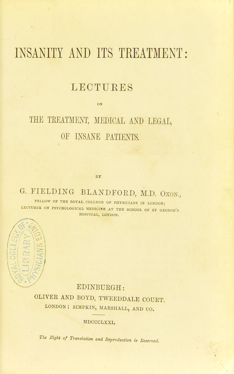 INSANITY AND ITS TREATMENT LECTURES ON THE TEEATMENT, MEDICAL AM) LEGAL, OF INSANE PATIENTS. G. FIELDING BLANDFOED, M.D. Oxon., FELLOW OP THE BOTAL COLLEGE OF PHYSICIANS IN LONDON; LECTUBEE ON PSYCHOLOGICAL MEDICIXE AT THE SCHOOL OF ST GEOEOK'S HOSPITAL, LONDON. EDINBURGH: OLIVER AND BOYD, TWEEDDALE COUET. LONDON : SIMPKIN, MARSHALL, AND CO. MDCCCLXXI. The MigM of Translation and Stproduction is liestrved.