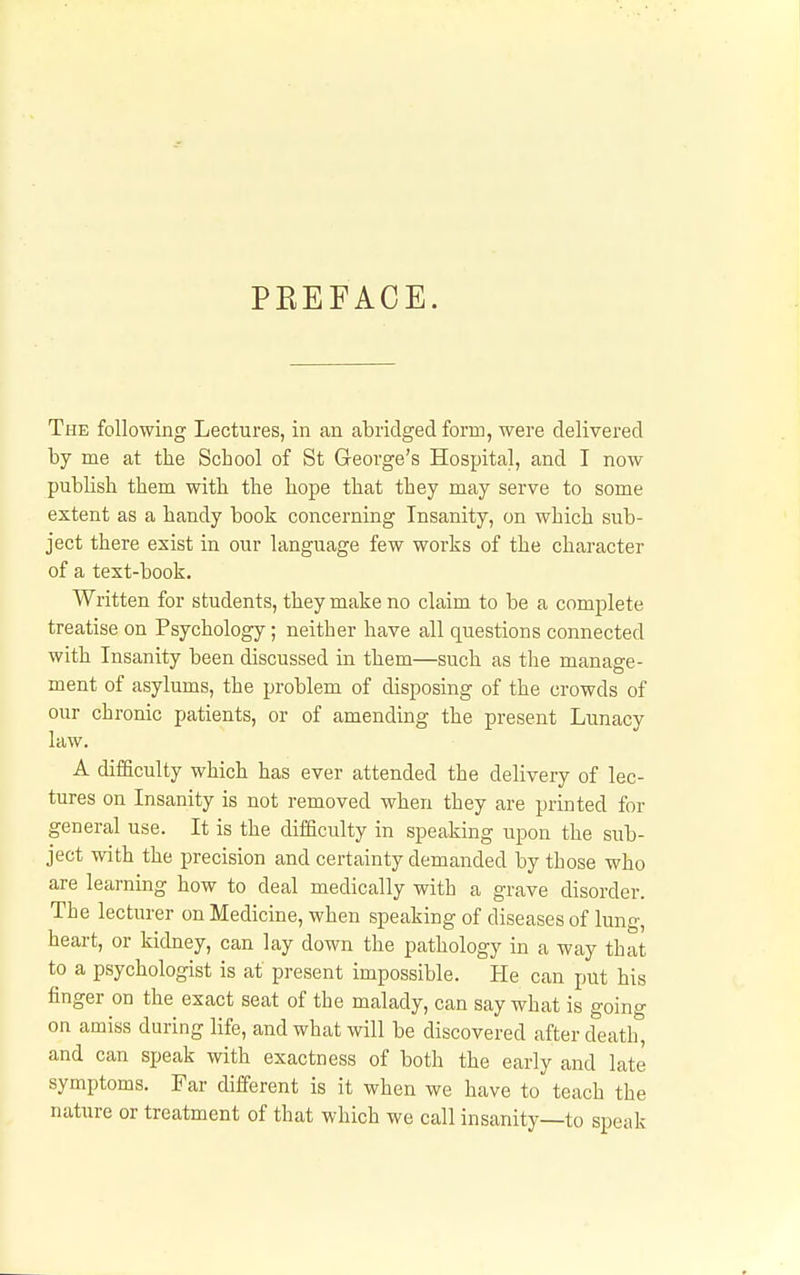 PREFACE. The following Lectures, in an abridged form, were delivered by me at the School of St George's Hospital, and I now publish them with the hope that they may serve to some extent as a handy book concerning Insanity, on which sub- ject there exist in our language few works of the character of a text-book. Written for students, they make no claim to be a complete treatise on Psychology; neither have all questions connected with Insanity been discussed in them—such as the manage- ment of asylums, the problem of disposing of the crowds of our chronic patients, or of amending the present Lunacy law. A difficulty which has ever attended the delivery of lec- tures on Insanity is not removed when they are printed for general use. It is the difficulty in speaking upon the sub- ject with the precision and certainty demanded by those who are learning how to deal medically with a grave disorder. The lecturer on Medicine, when speaking of diseases of lung, heart, or kidney, can lay down the pathology in a way that to a psychologist is at present impossible. He can put his finger on the exact seat of the malady, can say what is going on amiss during life, and what will be discovered after death, and can speak with exactness of both the early and late symptoms. Far different is it when we have to teach the nature or treatment of that which we call insanity—to speak