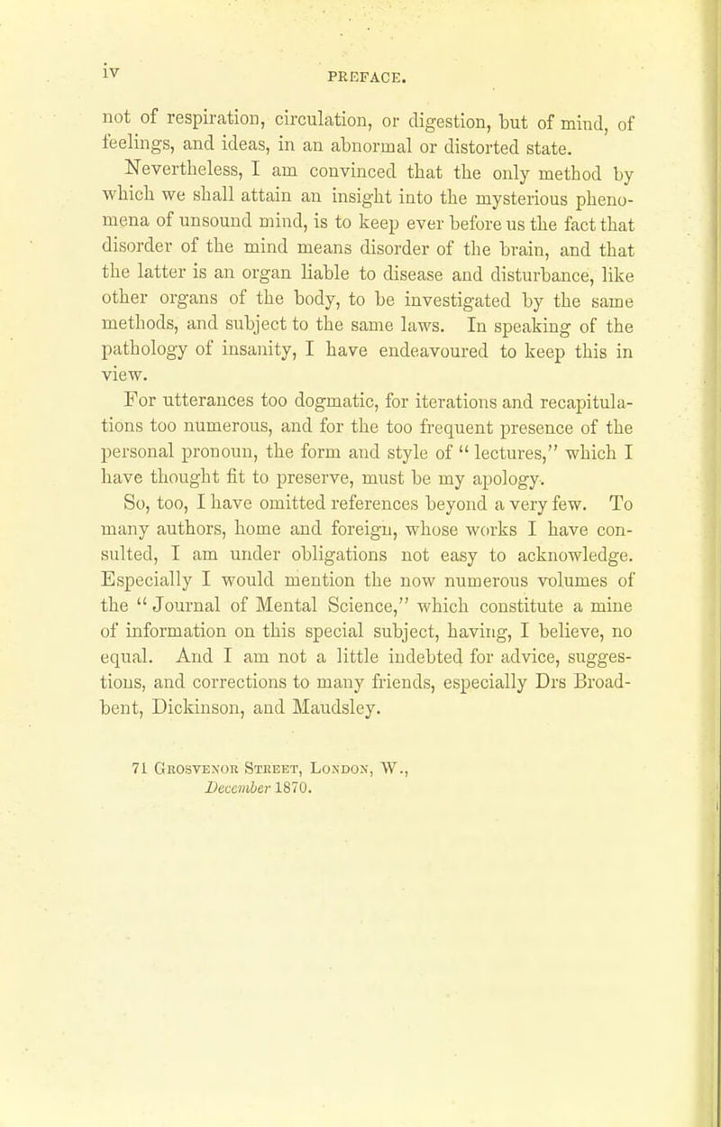 PREFACE. not of respiration, circulation, or digestion, but of mind, of feelings, and ideas, in an abnormal or distorted state. Nevertheless, I am convinced that the only method by which we shall attain an insight into the mysterious pheno- mena of unsound mind, is to keep ever before us the fact that disorder of the mind means disorder of the brain, and that the latter is an organ liable to disease and disturbance, like other organs of the body, to be investigated by the same methods, and subject to the same laws. In speaking of the pathology of insanity, I have endeavoured to keep this in view. For utterances too dogmatic, for iterations and recapitula- tions too numerous, and for the too frequent presence of the personal pronoun, the form and style of  lectures, which I have thought fit to preserve, must be my apology. So, too, I have omitted references beyond a very few. To many authors, home and foreign, whose works I have con- sulted, I am under obligations not easy to acknowledge. Especially I would mention the now numerous volumes of the  Journal of Mental Science, which constitute a mine of information on this special subject, having, I believe, no equal. And I am not a little indebted for advice, sugges- tions, and corrections to many friends, especially Drs Broad- bent, Dickinson, and Maudsley. 71 Grosvenok Street, Lokdon, W., December 1870.