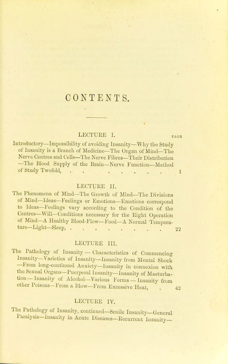 CONTENTS. LECTUEE I. PAGE Introductory—Impossibility of avoiding Insanity—Why the Study of Insanity is a Branch of Medicine—The Organ of iViind—The Nei-ve Centres and Cells—The Nerve Fibres—Their Distribution —The Blood Supply of the Brain—Nerve Function—Method of Study Twofold, . . 1 LECTURE II. The Phenomena of Mind—The Growth of Mind—The Divisions of Mind—Ideas—Feelings or Emotions—Emotions coreespond to Ideas—Feelmgs vary according to the Condition of the Centres—Will—Conditions necessary for the Right Operation of Mind—A Healthy Blood-Flow—Food—A Normal Tempera- ture—Light—Sleep, 22 LECTURE III. The Pathology of Insanity — Characteristics of Commencing ' Insanity—Varieties of Insanity—Insanity from Mental Shock —From long-continued Anxiety—Insanity in connexion with the Sexual Organs—Puerperal Insanity—Insanity of Masturba- tion—Insanity of Alcohol—Various Forms — Insanity from other Poisons-From a Blow—From Excessive Keat, . 42 LECTURE IV. iiile Insanit; Insanity— The Pathology of Insanity, continued-Senile Insanity-General Paralysis—Insanity in Acute Diseases—Recurrent I