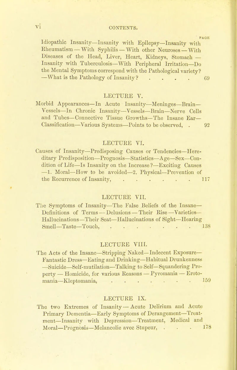 Idiopathic Insanity—Insanity with Epilepsy—Insanity with Kheumatism — With Syphilis — With other Neuroses—With Diseases of the Head, Liver, Heart, Kidneys, Stomach — Insanity with Tuberculosis—With Peripheral Irritation—Do the Mental Symptoms correspond with the Pathological variety? —What is the Pathology of Insanity ? . . . . 69 LECTURE V. Morbid Appearances—In Acute Insanity—Meninges—Brain— Vessels—In Chronic Insanity—Vessels—Brain—Nerve Cells and Tubes—Connective Tissue Growths—The Insane Ear— Classification—Various Systems—Points to be observed, . 92 LECTUEE VI. Causes of Insanity—Predisposing Causes or Tendencies—Here- ditary Predisposition—Prognosis—Statistics—Age—Sex—Con- dition of Life—Is Insanity on the Increase ?—Exciting Causes —1. Moral—How to be avoided—2. Physical—Prevention of the Eecurrence of Insanity, . . . . . . 117 LECTURE VIL The Symptoms of Insanity—The False Beliefs of the Insane— Definitions of Terms — Delusions — Their Rise —^Varieties— Hallucinations—Their Seat—Hallucinations of Sight—Hearing Smell—Taste—Touch, 138 LECTURE VIIL The Acts of the Insane—Stripping Naked—Indecent Exposure— Fantastic Dress—Eating and Drinking—Habitual Drunkenness —Suicide—Self-mutilation—Talking to Self—Squandering Pro- perty — Homicide, for various Reasons — Pyromania — Eroto- mania—Kleptomania, 159 LECTURE IX. The two Extremes of Insanity—Acute Delirium and Acute I'rimary Dementia—Early Symptoms of Derangement—Treat- ment—Insanity with Depression—Treatment, Medical and Moral—Prognosis—Melancolie avec Stupour, . . . 178