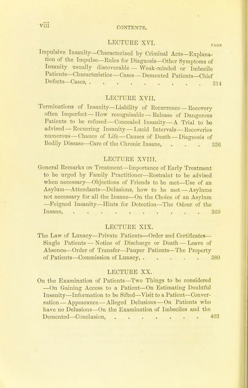 VIU LECTDEE XVr. p, Impulsive Insanity—Characterized by Criminal Acts—Explana- tion of the Impulse—Eules for Diagnosis—Other Symptoms of Insanity usually discoverable — Weak-minded or Imbecile Patients—Characteristics — Cases — Demented Patients—Chief Defects—Cases, j LECTUEE XVII, Terminations of Insanity—Liability of Eecurreiice—Eecovery often Imperfect—How recognisable — Eelease of Dangerous Patients to be refused—Concealed Insanity—A Trial to be advised — Eecurring Insanity—Lucid Intervals—Eecoveries numerous—Chance of Life—Causes of Death—Diagnosis of Bodily Disease—Care of the Chronic Insane, ... 336 LECTUEE XVIII. General Remarks on Treatment—Importance of Early Treatment to be urged by Family Practitioner—Eestraint to be advised when necessary—Objections of Friends to be met—Use of an Asylum—Attendants—Delusions, how to be met — Asylums not necessary for all the Insane—On the Choice of an Asylum —Feigned Insanity—Hints for Detection—The Odour of the Insane, 360 LECTURE XIX. The Law of Lunacy—Private Patients—Order and Certificates— Single Patients — Notice of Discharge or Death — Leave of Absence—Order of Transfer—Pauper Patients—The Property of Patients—Commission of Lunacy, 380 LECTUEE XX. On the Examination of Patients—Two Things to be considered —On Gaining Access to a Patient—On Estimating Doubtful Insanity—Information to be Sifted—Visit to a Patient—Conver- sation— Appearance—Alleged Delusions — On Patients who have no Delusions—On the Examination of Imbeciles and the Demented—Conclusion, 403