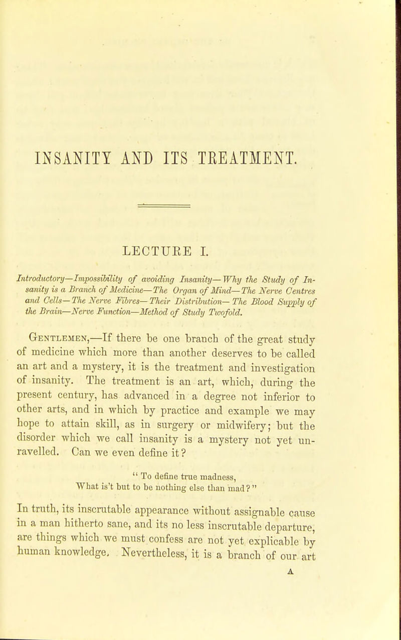 INSANITY AND ITS TREATMENT. LECTUEE 1. Introdttctory—Impossibility of avoiding Insanity— WJiy the Study of In- sanity is a Branch of Medicine—The Organ of Mind—The Nerve Centres and Cells— The Nerve Fibres— Tlieir Distribution— The Blood 8u;gply of tJie Brain—Nerve Function—Method of Study Twofold. Gentlemen,—If there be one 'braTich of the great study of medicine which more than another deserves to be called an art and a mystery, it is the treatment and investigation of insanity. The treatment is an art, which, during the present century, has advanced in a degi-ee not inferior to other arts, and in which by practice and example we may hope to attain skill, as in surgery or midwifery; but the disorder which we call insanity is a mystery not yet un- ravelled. Can we even define it ?  To defiae true madness, What is't but to be uothing else than mad ?  In truth, its inscrutable appearance without assignable cause in a man hitherto sane, and its no less inscrutable departure, are things which we must confess are not yet explicable by human knowledge. Nevertheless, it is a branch of our art A