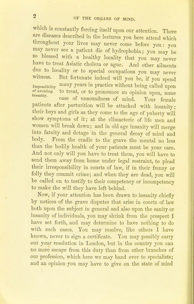 whicli is constantly forcing itself upon our attention. There are diseases described in the lectures you here attend which throughout your lives may never come before you : you may never see a patient die of hydrophobia; you may be SO blessed with a healthy locality that you may never have to treat Asiatic cholera or ague. And other ailments due to locality or to special occupations you may never witness. But fortunate indeed will you be, if you spend Impossibility y^^rs in practice without being called upon i°nsalf'^ *° *° pronounce an opinion upon, some case of unsoundness of mind. Your female patients after parturition will be attacked with insanity; their boys and girls as they come to the age of puberty will show symptoms of it; at the climacteric of life men and women will break down; and in old age insanity will merge into fatuity and dotage in the general decay of mind and body. From the cradle to the grave the mental no less than the bodily health of your patients must be your care. And not only will you have to treat them, you will have to send them away from home under legal restraint, to plead their irresponsibility in courts of law, if in their frenzy or folly they commit crime; and when they are dead, you will be called on to testify to their competency or incompetency to make the will they have left behind. Now, if your attention has been drawn to insanity chiefly by notices of the grave disputes that arise in courts of law both upon the subject in general and also upon the sanity or insanity of individuals, you may shrink from the prospect I have set forth, and may determine to have nothing to do with such cases. You may resolve, like others I have known, never to sign a certificate. You may possibly carry out your resolution in London, but in the country you can no more escape from this duty than from other branches of our profession, which here we may hand over to specialists; and an opinion you may have to give on the state of mind