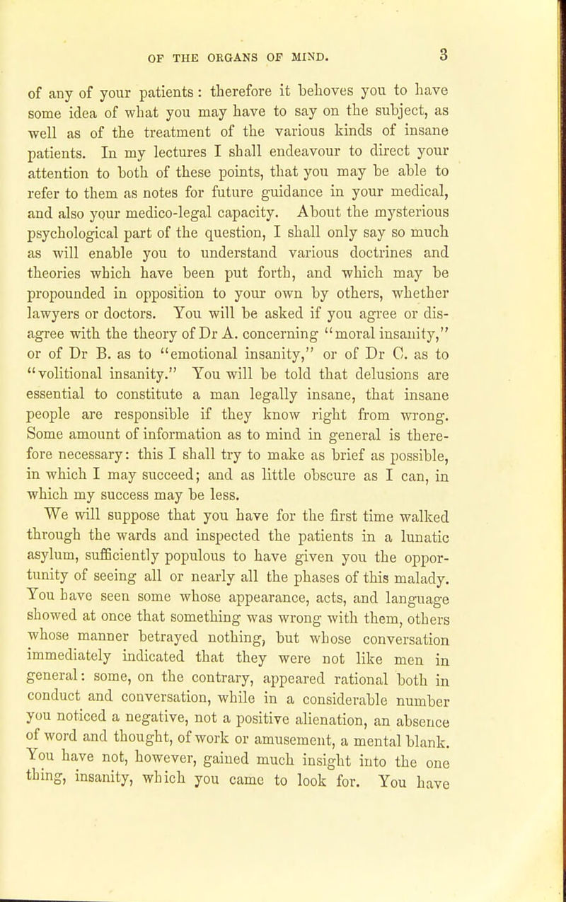 of any of your patients: therefore it belioves you to have some idea of what you may have to say on the subject, as •well as of the treatment of the various kinds of insane patients. In my lectures I shall endeavour to direct your attention to both of these points, that you may be able to refer to them as notes for future guidance in your medical, and also your medico-legal capacity. About the mysterious psychological part of the question, I shall only say so much as will enable you to understand various doctrines and theories which have been put forth, and which may be propounded in opposition to your own by others, whether lawyers or doctors. You will be asked if you agree or dis- agree with the theory of Dr A. concerning moral insanity, or of Dr B. as to emotional insanity, or of Dr C. as to volitional insanity. You will be told that delusions are essential to constitute a man legally insane, that insane people are responsible if they know right from wi'ong. Some amount of information as to mind in general is there- fore necessary: this I shall try to make as brief as possible, in which I may succeed; and as little obscure as I can, in which my success may be less. We will suppose that you have for the first time walked through the wards and inspected the patients in a lunatic asylum, sufficiently populous to have given you the oppor- tunity of seeing all or nearly all the phases of this malady. You have seen some whose appearance, acts, and langi^age showed at once that something was wrong with them, others whose manner betrayed nothing, but whose conversation immediately indicated that they were not like men in general: some, on the contrary, appeared rational both in conduct and conversation, while in a considerable number you noticed a negative, not a positive alienation, an absence of word and thought, of work or amusement, a mental blank. You have not, however, gained much insight into the one thing, insanity, which you came to look for. You have