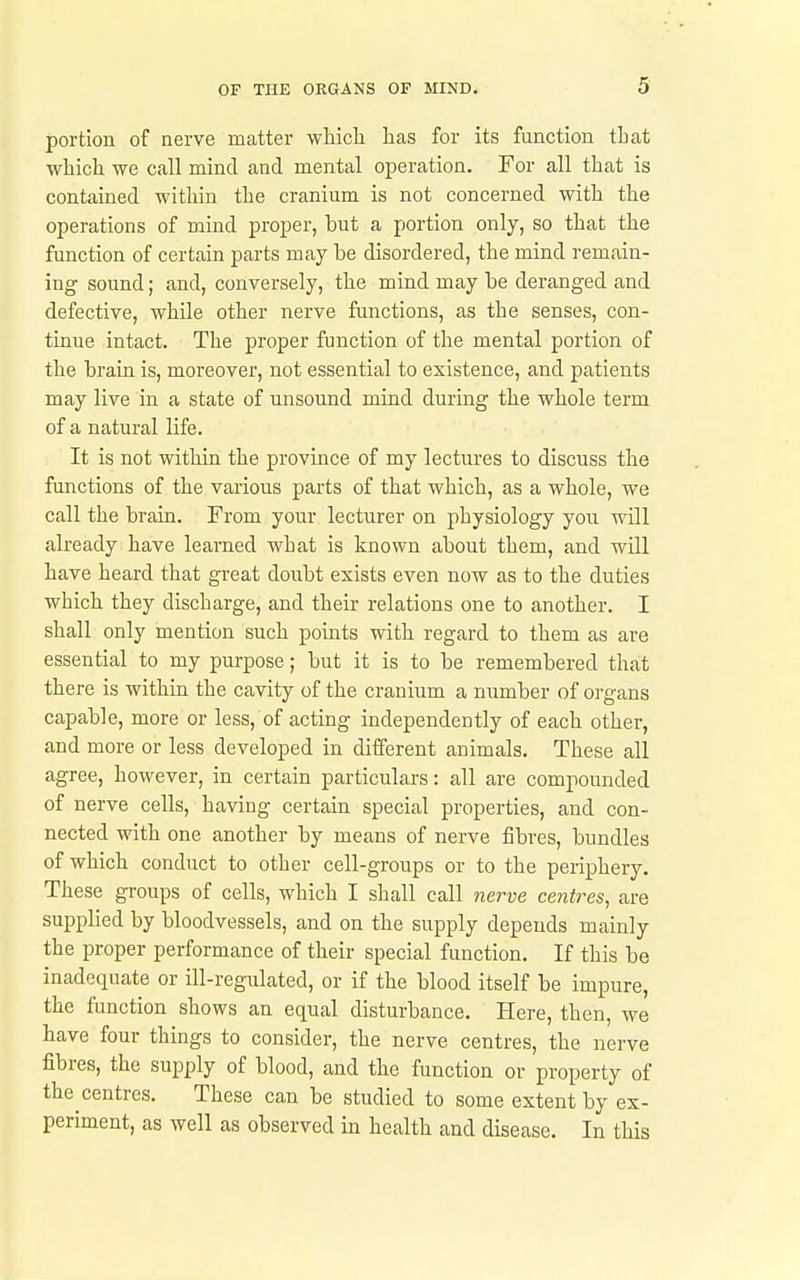 portion of nerve matter wMcli lias for its function that which we call mind and mental operation. For all that is contained within the cranium is not concerned with the operations of mind proper, but a portion only, so that the function of certain parts may be disordered, the mind remain- ing sound; and, conversely, the mind may be deranged and defective, while other nerve functions, as the senses, con- tinue intact. The proper function of the mental portion of the brain is, moreover, not essential to existence, and patients may live in a state of unsound mind during the whole term of a natural life. It is not within the province of my lectures to discuss the functions of the various parts of that which, as a whole, we call the brain. From your lecturer on physiology you will already have learned what is known about them, and will have heard that great doubt exists even now as to the duties which they discharge, and their relations one to another. I shall only mention such points with regard to them as are essential to my purpose; but it is to be remembered that there is within the cavity of the cranium a number of organs capable, more or less, of acting independently of each other, and more or less developed in different animals. These all agree, however, in certain particulars: all are compounded of nerve cells, having certain special properties, and con- nected with one another by means of nerve fibres, bundles of which conduct to other cell-groups or to the periphery. These groups of cells, which I shall call nerve centres, are supplied by bloodvessels, and on the supply depends mainly the proper performance of their special function. If this be inadequate or ill-regulated, or if the blood itself be impure, the function shows an equal disturbance. Here, then, we have four things to consider, the nerve centres, the nerve fibres, the supply of blood, and the function or property of the centres. These can be studied to some extent by ex- periment, as well as observed in health and disease. In this