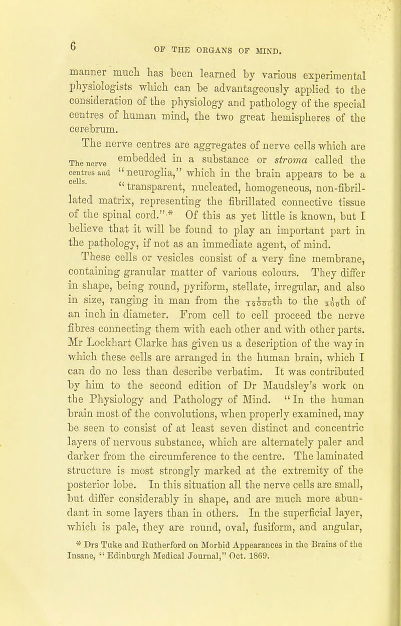 OF THE ORGANS OF MIND, manner mucli lias been learned by various experimental physiologists wLich can be advantageously applied to the consideration of the physiology and pathology of the special centres of human mind, the two great hemispheres of the cerebrum. The nerve centres are aggregates of nerve cells which are The nerve ^i^^edded in a substance or stroma called the centresaud neuroglia, which in the brain appears to be a ^' transparent, nucleated, homogeneous, non-fibril- lated matrix, representing the fibrillated connective tissue of the spinal cord. * Of this as yet little is known, but I believe that it will be found to play an important part in the pathology, if not as an immediate agent, of mind. These cells or vesicles consist of a very fine membrane, containing granular matter of various colours. They differ in shape, being round, pyriform, stellate, irregular, and also in size, ranging in man from the T535oth to the ^-ioth of an inch in diameter. From cell to cell proceed the nerve fibres connecting them with each other and with other parts. Mr Lockhart Clarke has given us a description of the way in which these cells are arranged in the human brain, which I can do no less than describe verbatim. It was contributed by him to the second edition of Dr Maudsley's work on the Physiology and Pathology of Mind.  In the human brain most of the convolutions, when properly examined, may be seen to consist of at least seven distinct and concentric layers of nervous substance, which are alternately paler and darker from the circumference to the centre. The laminated structure is most strongly marked at the extremity of the posterior lobe. In this situation all the nerve cells are small, but differ considerably in shape, and are much more abun- dant in some layers than in others. In the superficial layer, which is pale, they are round, oval, fusiform, and angular, * Drs Tuke and Eutherford on Morbid Appearances iu the Brains of tlie Insane,  Edinburgh Medical Journal, Oct. 18G9.