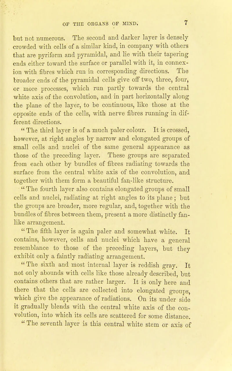 but not numerous. The second and darker layer is densely crowded with cells of a similar kind, in company with others that are pyriform and pyramidal, and lie with their tapering ends either toward the surface or parallel with it, in connex- ion with fibres which run in corresponding directions. The broader ends of the pyramidal cells give oif two, three, four, or more processes, which run partly towards the central white axis of the convolution, and in part horizontally along the plane of the layer, to be continuous, like those at the opposite ends of the cells, with nerve fibres running in dif- ferent directions.  The third layer is of a much paler colour. It is crossed, however, at right angles by narrow and elongated gi'oups of small cells and nuclei of the same general appearance as those of the preceding layer. These groups are separated from each other by bundles of fibres radiating towards the surface from the central white axis of the convolution, and together with them form a beautiful fan,-like structure.  The fourth layer also contains elongated groups of small cells and nuclei, radiating at right angles to its plane; but the gi-oups are broader, more regular, and, together with the bundles of fibres between them, present a more distinctly fan- like arran£:ement.  The fifth layer is again paler and somewhat white. It contains, however, cells and nuclei which have a general resemblance to those of the preceding layers, but they exhibit only a faintly radiating arrangement.  The sixth and most internal layer is reddish gray. It not only abounds with cells like those already described, but contains others that are rather larger. It is only here and there that the cells are collected into elongated groups, which give the appearance of radiations. On its under side it gradually blends with the central white axis of the con- volution, into which its cells are scattered for some distance.  The seventh layer is this central white stem or axis of