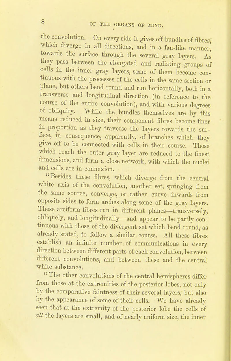 the convolution. On every side it gives off bundles of fibres, wLicb diverge in all directions, and in a fau-Hke manner, towards the surface througli tbe several gray layers. As they pass between the elongated and radiating groups of cells in the inner gray layers, some of them become con- tinuous with the processes of the cells in the same section or plane, but others bend round and run horizontally, both in a transverse and longitudinal direction (in reference to the course of the entire convolution), and with various degrees of obliquity. While the bundles themselves are by this means reduced in size, their component fibres become finer in proportion as they traverse the layers towards the sur- face, in consequence, apparently, of branches which they give off to be connected with cells in their course. Those which reach the outer gray layer are reduced to the finest dimensions, and form a close network, with which the nuclei and cells are in connexion. Besides these fibres, which diverge from the central white axis of the convolution, another set, springing from the same source, converge, or rather curve inwards from opposite sides to form arches along some of the gray layers. These arciform fibres run in different planes—transversely, obliquely, and longitudinally—and appear to be partly con- tinuous with those of the divergent set which bend round, as already stated, to follow a similar course. All these fibres establish an infinite number of communications in every direction between different parts of each convolution, between different convolutions, and between these and the central white substance.  The other convolutions of the central hemispheres differ from those at the extremities of the posterior lobes, not only by the comparative faintness of their several layers, but also by the appearance of some of theii- cells. We have already seen that at the extremity of the posterior lobe the cells of all the layers are small, and of nearly uniform size, the inner