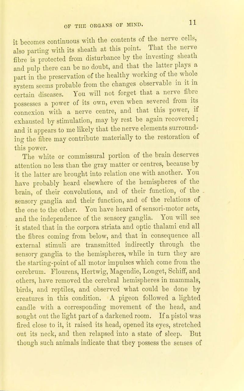 it becomes continuous with the contents of the nerve cells, also parting with its sheath at this point. That the nerve fibre is protected from disturbance by the investing sheath and pulp there can be no doubt, and that the latter plays a part in the preservation of the healthy working of the whole system seems probable from the changes observable in it m certain diseases. You will not forget that a nerve fibre possesses a power of its own, even when severed from its connexion with a nerve centre, and that this power, if exhausted by stimulation, may by rest be again recovered; and it appears to me likely that the nerve elements surround- ing the fibre may contribute materially to the restoration of this power. The white or commissural portion of the brain deserves attention no less than the gray matter or centres, because by it the latter are brought into relation one with another. You have probably heard elsewhere of the hemispheres of the brain, of their convolutions, and of their function, of the sensory ganglia and their function, and of the relations of the one to the other. You have heard of sensori-motor acts, and the independence of the sensory ganglia. You will see it stated that in the corpora striata and optic thalami end all the fibres coming from below, and that in consequence all external stimuli are transmitted indirectly through the sensory ganglia to the hemispheres, while in turn they are the starting-point of all motor impulses which come from the cerebrum. Flourens, Hertwig, Magendie, Longet, Schiff, and others, have removed the cerebral hemispheres in mammals, birds, and reptiles, and observed what could be done by creatures in this condition. A pigeon followed a lighted candle with a corresponding movement of the head, and sought out the light part of a darkened room. If a pistol was fired close to it, it raised its head, opened its eyes, stretched out its neck, and then relapsed into a state of sleep. But though such animals indicate that they possess the senses of