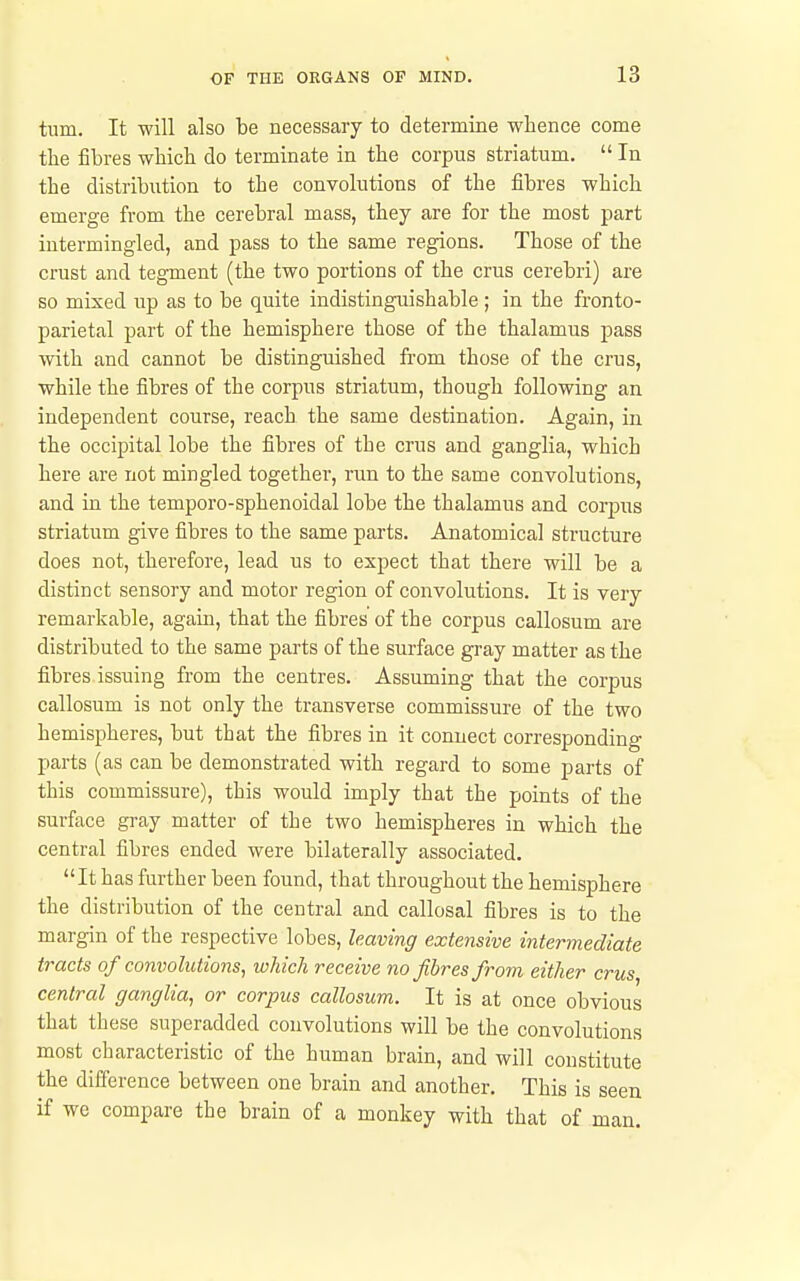 turn. It will also be necessary to determine whence come the fibres which do terminate in the corpus striatum.  In the distribution to the convolutions of the fibres which emerge from the cerebral mass, they are for the most part intermingled, and pass to the same regions. Those of the crust and tegment (the two portions of the crus cerebri) are so mixed up as to be quite indistinguishable ; in the fronto- parietal part of the hemisphere those of the thalamus pass with and cannot be distinguished from those of the crus, while the fibres of the corpus striatum, though following an independent course, reach the same destination. Again, in the occipital lobe the fibres of the crus and ganglia, which here are not mingled together, run to the same convolutions, and in the temporo-sphenoidal lobe the thalamus and corpus striatum give fibres to the same parts. Anatomical structure does not, therefore, lead us to expect that there will be a distinct sensory and motor region of convolutions. It is very remarkable, again, that the fibres of the corpus callosum are distributed to the same parts of the surface gray matter as the fibres issuing from the centres. Assuming that the corpus callosum is not only the transverse commissure of the two hemispheres, but that the fibres in it connect corresponding parts (as can be demonstrated with regard to some parts of this commissure), this would imply that the points of the surface gray matter of the two hemispheres in which the central fibres ended were bilaterally associated. It has further been found, that throughout the hemisphere the distribution of the central and callosal fibres is to the margin of the respective lobes, leaving extensive intermediate tracts of convolutions, which receive no fibres from either crus central ganglia, or corpus callosum. It is at once obvious that these superadded convolutions will be the convolutions most characteristic of the human brain, and will constitute the difference between one brain and another. This is seen if we compare the brain of a monkey with that of man.